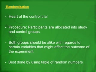 Randomization
- Heart of the control trial
- Procedure: Participants are allocated into study
and control groups
- Both groups should be alike with regards to
certain variables that might affect the outcome of
the experiment
- Best done by using table of random numbers
 