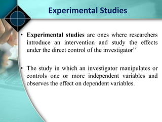 Experimental Studies
• Experimental studies are ones where researchers
introduce an intervention and study the effects
under the direct control of the investigator”
• The study in which an investigator manipulates or
controls one or more independent variables and
observes the effect on dependent variables.
 
