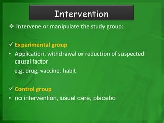  Intervene or manipulate the study group:
 Experimental group
• Application, withdrawal or reduction of suspected
causal factor
e.g. drug, vaccine, habit
 Control group
• no intervention, usual care, placebo
Intervention
 
