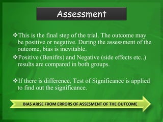 This is the final step of the trial. The outcome may
be positive or negative. During the assessment of the
outcome, bias is inevitable.
Positive (Benifits) and Negative (side effects etc..)
results are compared in both groups.
If there is difference, Test of Significance is applied
to find out the significance.
Assessment
BIAS ARISE FROM ERRORS OF ASSESMENT OF THE OUTCOME
 