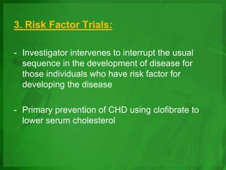 3. Risk Factor Trials:
- Investigator intervenes to interrupt the usual
sequence in the development of disease for
those individuals who have risk factor for
developing the disease
- Primary prevention of CHD using clofibrate to
lower serum cholesterol
 