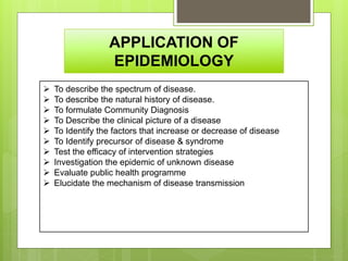 APPLICATION OF
EPIDEMIOLOGY
 To describe the spectrum of disease.
 To describe the natural history of disease.
 To formulate Community Diagnosis
 To Describe the clinical picture of a disease
 To Identify the factors that increase or decrease of disease
 To Identify precursor of disease & syndrome
 Test the efficacy of intervention strategies
 Investigation the epidemic of unknown disease
 Evaluate public health programme
 Elucidate the mechanism of disease transmission
 