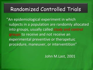 ”An epidemiological experiment in which
subjects in a population are randomly allocated
into groups, usually called study and control
groups to receive and not receive an
experimental preventive or therapetuic
procedure, maneuver, or interventition”
John M.Last, 2001
Randomized Controlled Trials
 