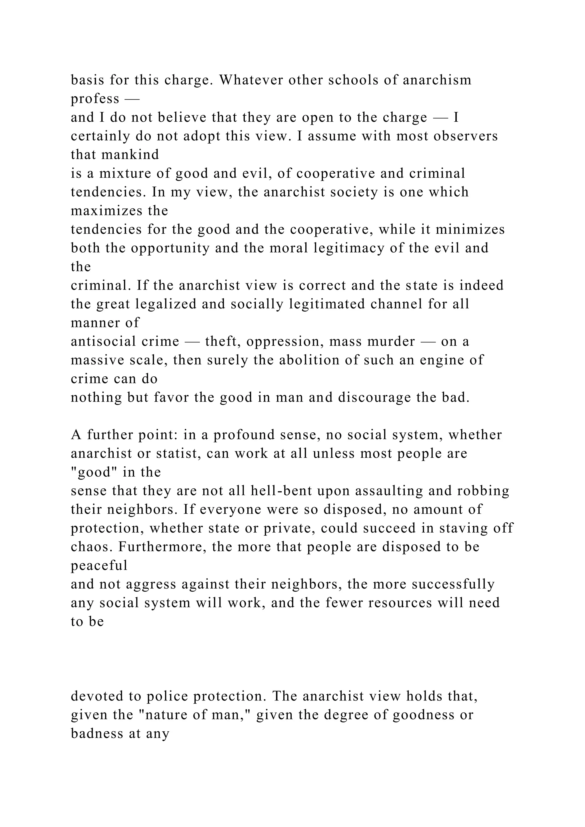 basis for this charge. Whatever other schools of anarchism
profess —
and I do not believe that they are open to the charge — I
certainly do not adopt this view. I assume with most observers
that mankind
is a mixture of good and evil, of cooperative and criminal
tendencies. In my view, the anarchist society is one which
maximizes the
tendencies for the good and the cooperative, while it minimizes
both the opportunity and the moral legitimacy of the evil and
the
criminal. If the anarchist view is correct and the state is indeed
the great legalized and socially legitimated channel for all
manner of
antisocial crime — theft, oppression, mass murder — on a
massive scale, then surely the abolition of such an engine of
crime can do
nothing but favor the good in man and discourage the bad.
A further point: in a profound sense, no social system, whether
anarchist or statist, can work at all unless most people are
"good" in the
sense that they are not all hell-bent upon assaulting and robbing
their neighbors. If everyone were so disposed, no amount of
protection, whether state or private, could succeed in staving off
chaos. Furthermore, the more that people are disposed to be
peaceful
and not aggress against their neighbors, the more successfully
any social system will work, and the fewer resources will need
to be
devoted to police protection. The anarchist view holds that,
given the "nature of man," given the degree of goodness or
badness at any
 