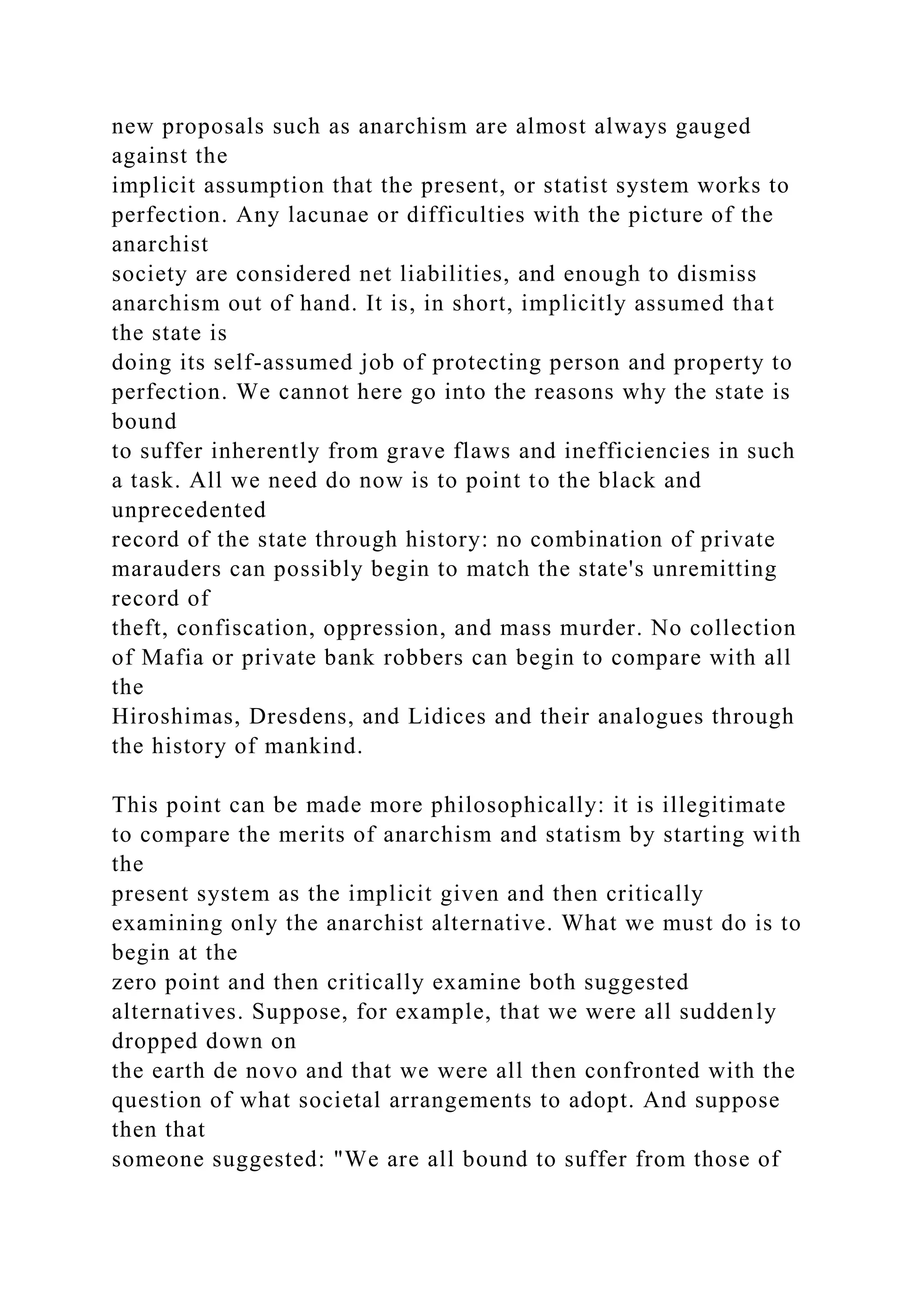 new proposals such as anarchism are almost always gauged
against the
implicit assumption that the present, or statist system works to
perfection. Any lacunae or difficulties with the picture of the
anarchist
society are considered net liabilities, and enough to dismiss
anarchism out of hand. It is, in short, implicitly assumed that
the state is
doing its self-assumed job of protecting person and property to
perfection. We cannot here go into the reasons why the state is
bound
to suffer inherently from grave flaws and inefficiencies in such
a task. All we need do now is to point to the black and
unprecedented
record of the state through history: no combination of private
marauders can possibly begin to match the state's unremitting
record of
theft, confiscation, oppression, and mass murder. No collection
of Mafia or private bank robbers can begin to compare with all
the
Hiroshimas, Dresdens, and Lidices and their analogues through
the history of mankind.
This point can be made more philosophically: it is illegitimate
to compare the merits of anarchism and statism by starting with
the
present system as the implicit given and then critically
examining only the anarchist alternative. What we must do is to
begin at the
zero point and then critically examine both suggested
alternatives. Suppose, for example, that we were all suddenly
dropped down on
the earth de novo and that we were all then confronted with the
question of what societal arrangements to adopt. And suppose
then that
someone suggested: "We are all bound to suffer from those of
 