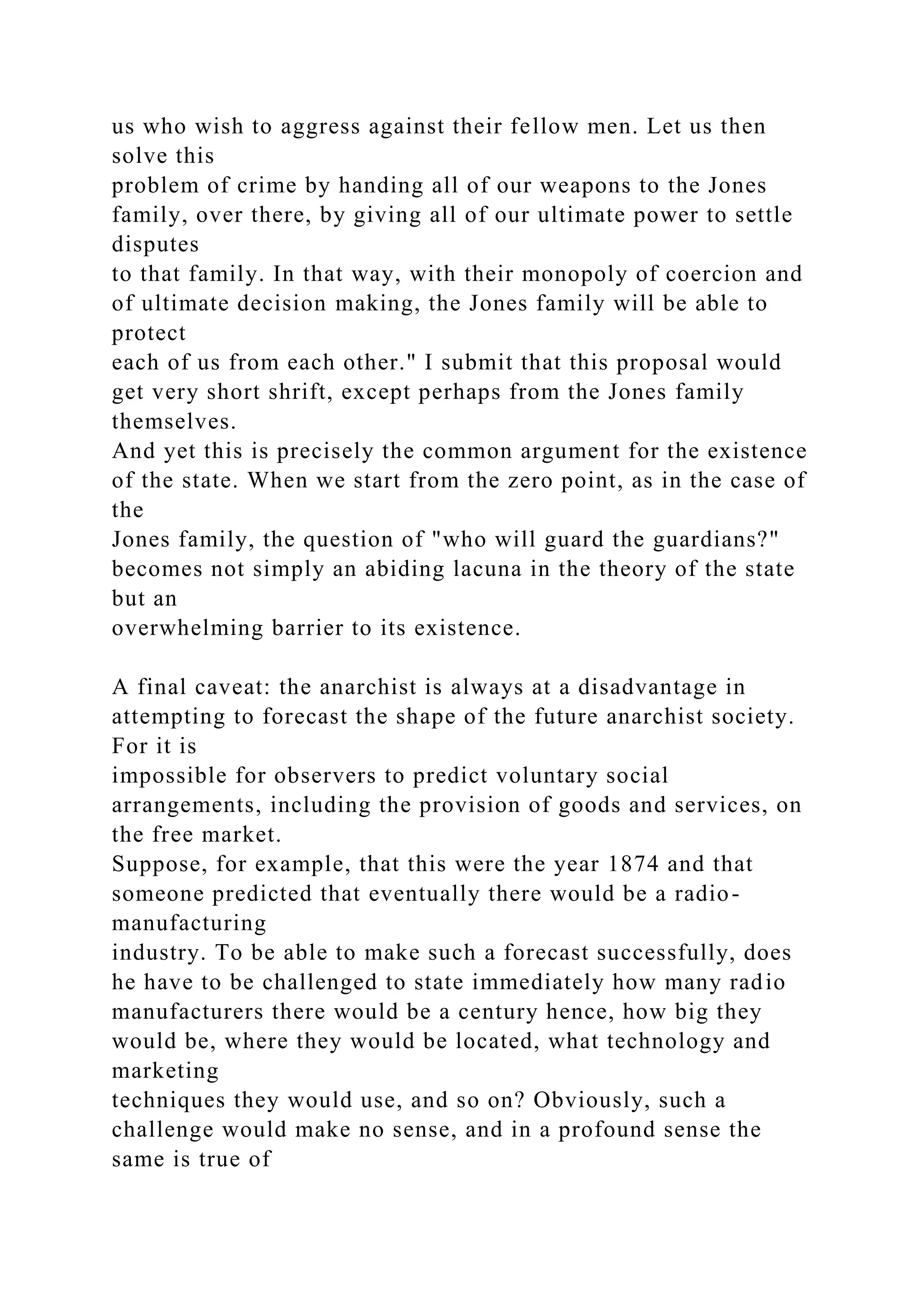us who wish to aggress against their fellow men. Let us then
solve this
problem of crime by handing all of our weapons to the Jones
family, over there, by giving all of our ultimate power to settle
disputes
to that family. In that way, with their monopoly of coercion and
of ultimate decision making, the Jones family will be able to
protect
each of us from each other." I submit that this proposal would
get very short shrift, except perhaps from the Jones family
themselves.
And yet this is precisely the common argument for the existence
of the state. When we start from the zero point, as in the case of
the
Jones family, the question of "who will guard the guardians?"
becomes not simply an abiding lacuna in the theory of the state
but an
overwhelming barrier to its existence.
A final caveat: the anarchist is always at a disadvantage in
attempting to forecast the shape of the future anarchist society.
For it is
impossible for observers to predict voluntary social
arrangements, including the provision of goods and services, on
the free market.
Suppose, for example, that this were the year 1874 and that
someone predicted that eventually there would be a radio-
manufacturing
industry. To be able to make such a forecast successfully, does
he have to be challenged to state immediately how many radio
manufacturers there would be a century hence, how big they
would be, where they would be located, what technology and
marketing
techniques they would use, and so on? Obviously, such a
challenge would make no sense, and in a profound sense the
same is true of
 