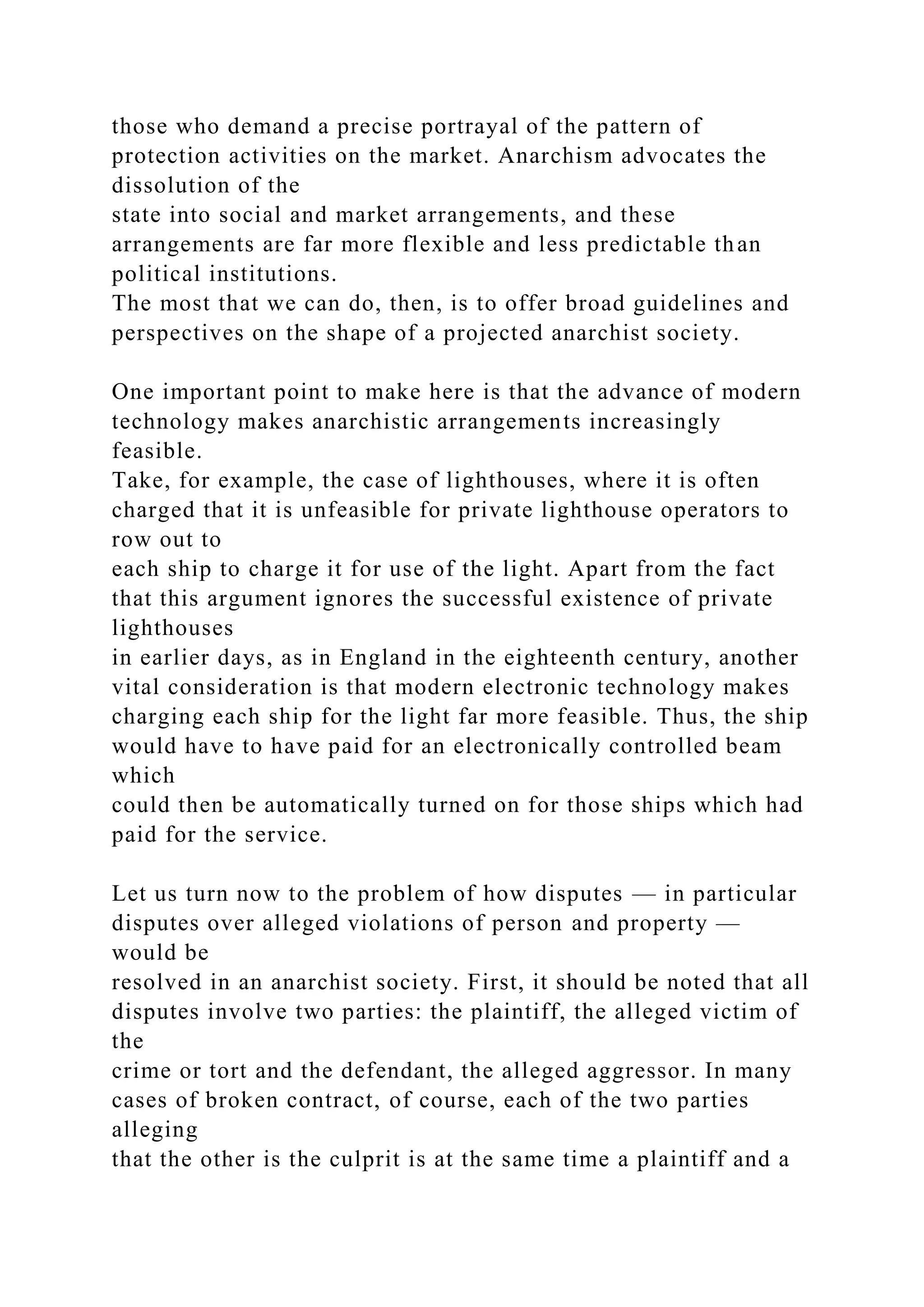 those who demand a precise portrayal of the pattern of
protection activities on the market. Anarchism advocates the
dissolution of the
state into social and market arrangements, and these
arrangements are far more flexible and less predictable than
political institutions.
The most that we can do, then, is to offer broad guidelines and
perspectives on the shape of a projected anarchist society.
One important point to make here is that the advance of modern
technology makes anarchistic arrangements increasingly
feasible.
Take, for example, the case of lighthouses, where it is often
charged that it is unfeasible for private lighthouse operators to
row out to
each ship to charge it for use of the light. Apart from the fact
that this argument ignores the successful existence of private
lighthouses
in earlier days, as in England in the eighteenth century, another
vital consideration is that modern electronic technology makes
charging each ship for the light far more feasible. Thus, the ship
would have to have paid for an electronically controlled beam
which
could then be automatically turned on for those ships which had
paid for the service.
Let us turn now to the problem of how disputes — in particular
disputes over alleged violations of person and property —
would be
resolved in an anarchist society. First, it should be noted that all
disputes involve two parties: the plaintiff, the alleged victim of
the
crime or tort and the defendant, the alleged aggressor. In many
cases of broken contract, of course, each of the two parties
alleging
that the other is the culprit is at the same time a plaintiff and a
 