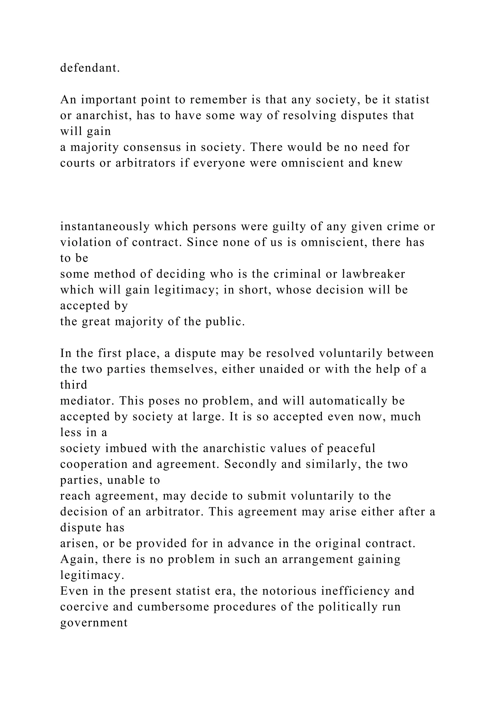 defendant.
An important point to remember is that any society, be it statist
or anarchist, has to have some way of resolving disputes that
will gain
a majority consensus in society. There would be no need for
courts or arbitrators if everyone were omniscient and knew
instantaneously which persons were guilty of any given crime or
violation of contract. Since none of us is omniscient, there has
to be
some method of deciding who is the criminal or lawbreaker
which will gain legitimacy; in short, whose decision will be
accepted by
the great majority of the public.
In the first place, a dispute may be resolved voluntarily between
the two parties themselves, either unaided or with the help of a
third
mediator. This poses no problem, and will automatically be
accepted by society at large. It is so accepted even now, much
less in a
society imbued with the anarchistic values of peaceful
cooperation and agreement. Secondly and similarly, the two
parties, unable to
reach agreement, may decide to submit voluntarily to the
decision of an arbitrator. This agreement may arise either after a
dispute has
arisen, or be provided for in advance in the original contract.
Again, there is no problem in such an arrangement gaining
legitimacy.
Even in the present statist era, the notorious inefficiency and
coercive and cumbersome procedures of the politically run
government
 