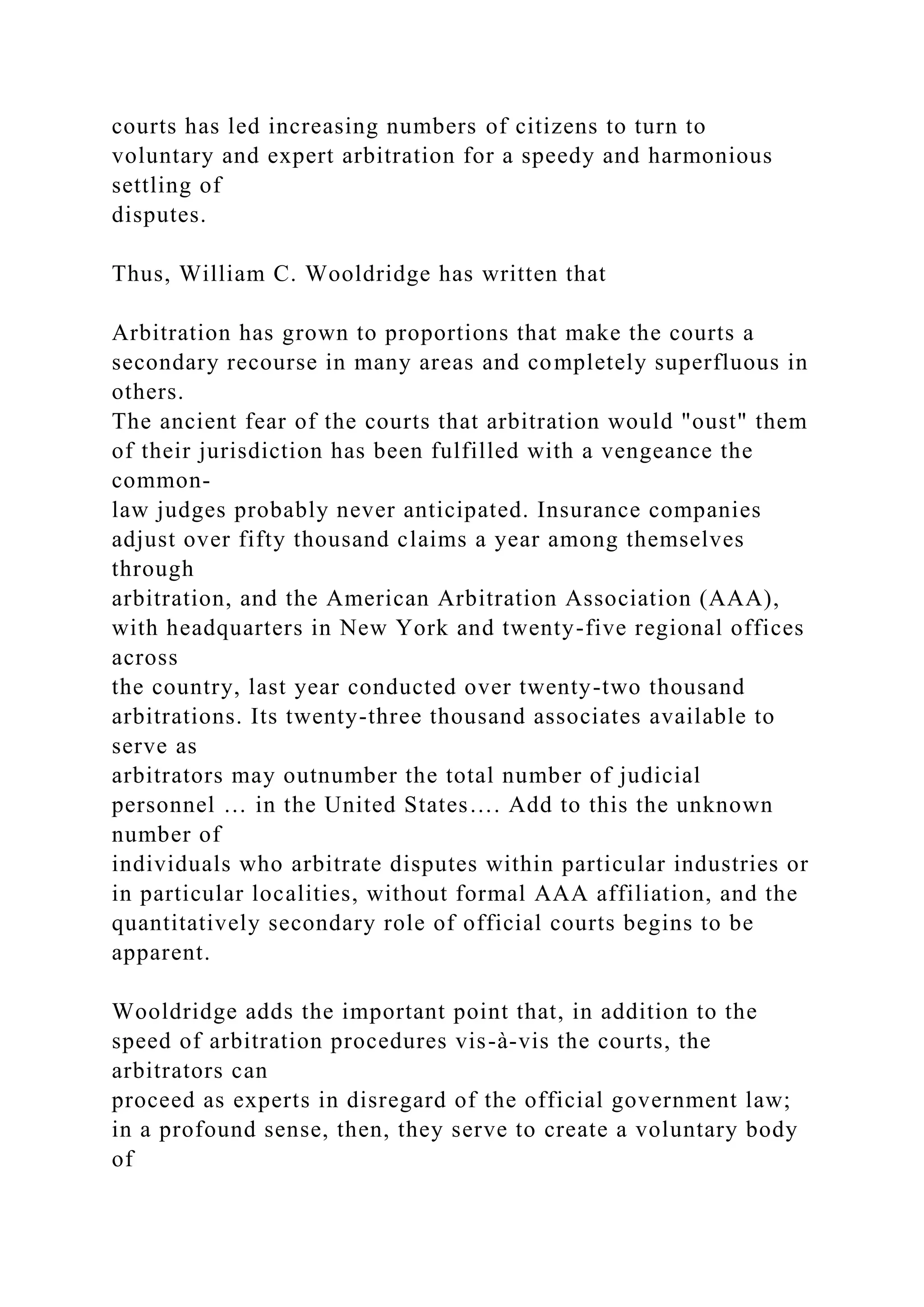 courts has led increasing numbers of citizens to turn to
voluntary and expert arbitration for a speedy and harmonious
settling of
disputes.
Thus, William C. Wooldridge has written that
Arbitration has grown to proportions that make the courts a
secondary recourse in many areas and completely superfluous in
others.
The ancient fear of the courts that arbitration would "oust" them
of their jurisdiction has been fulfilled with a vengeance the
common-
law judges probably never anticipated. Insurance companies
adjust over fifty thousand claims a year among themselves
through
arbitration, and the American Arbitration Association (AAA),
with headquarters in New York and twenty-five regional offices
across
the country, last year conducted over twenty-two thousand
arbitrations. Its twenty-three thousand associates available to
serve as
arbitrators may outnumber the total number of judicial
personnel … in the United States…. Add to this the unknown
number of
individuals who arbitrate disputes within particular industries or
in particular localities, without formal AAA affiliation, and the
quantitatively secondary role of official courts begins to be
apparent.
Wooldridge adds the important point that, in addition to the
speed of arbitration procedures vis-à-vis the courts, the
arbitrators can
proceed as experts in disregard of the official government law;
in a profound sense, then, they serve to create a voluntary body
of
 