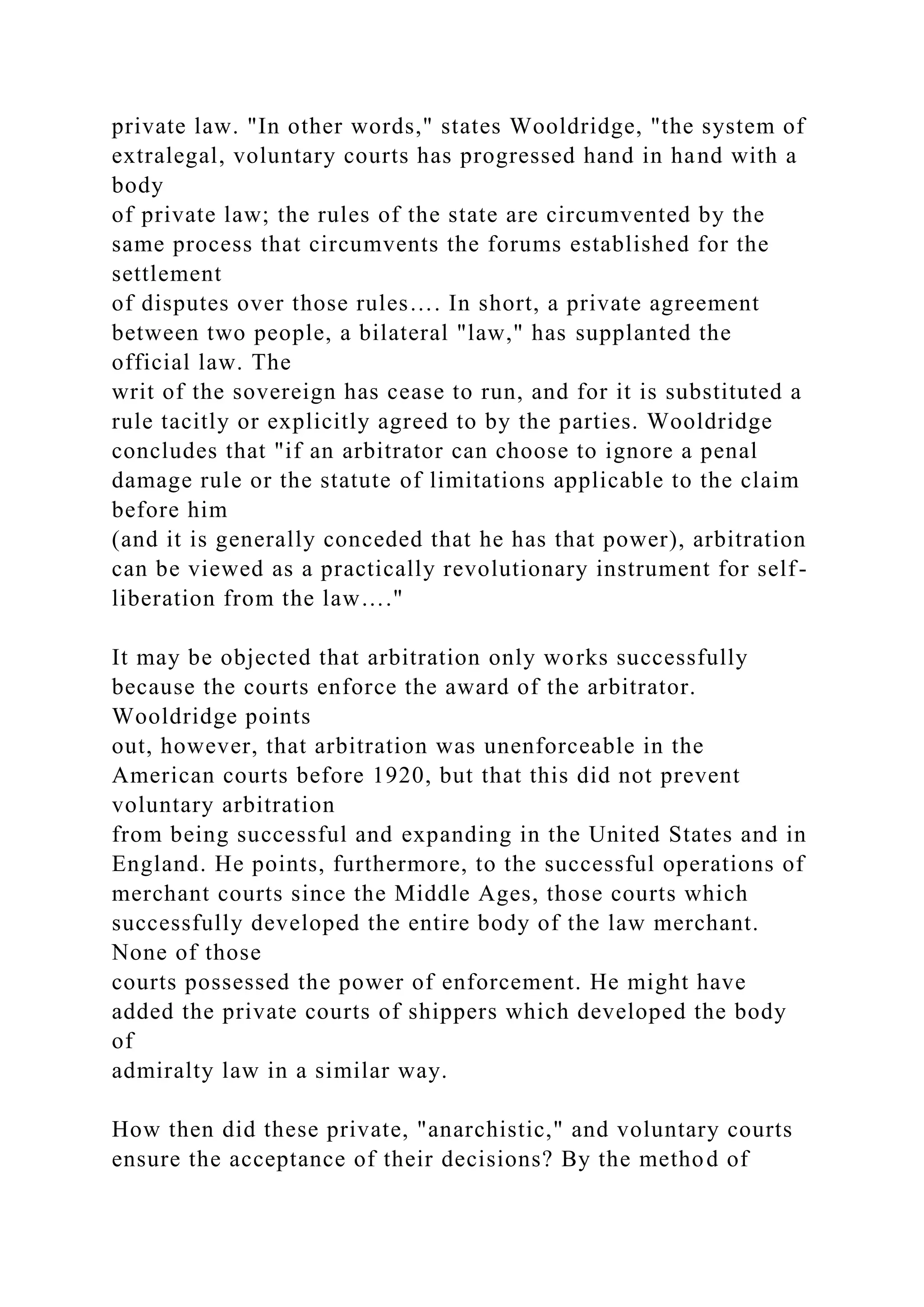 private law. "In other words," states Wooldridge, "the system of
extralegal, voluntary courts has progressed hand in hand with a
body
of private law; the rules of the state are circumvented by the
same process that circumvents the forums established for the
settlement
of disputes over those rules…. In short, a private agreement
between two people, a bilateral "law," has supplanted the
official law. The
writ of the sovereign has cease to run, and for it is substituted a
rule tacitly or explicitly agreed to by the parties. Wooldridge
concludes that "if an arbitrator can choose to ignore a penal
damage rule or the statute of limitations applicable to the claim
before him
(and it is generally conceded that he has that power), arbitration
can be viewed as a practically revolutionary instrument for self-
liberation from the law…."
It may be objected that arbitration only works successfully
because the courts enforce the award of the arbitrator.
Wooldridge points
out, however, that arbitration was unenforceable in the
American courts before 1920, but that this did not prevent
voluntary arbitration
from being successful and expanding in the United States and in
England. He points, furthermore, to the successful operations of
merchant courts since the Middle Ages, those courts which
successfully developed the entire body of the law merchant.
None of those
courts possessed the power of enforcement. He might have
added the private courts of shippers which developed the body
of
admiralty law in a similar way.
How then did these private, "anarchistic," and voluntary courts
ensure the acceptance of their decisions? By the method of
 