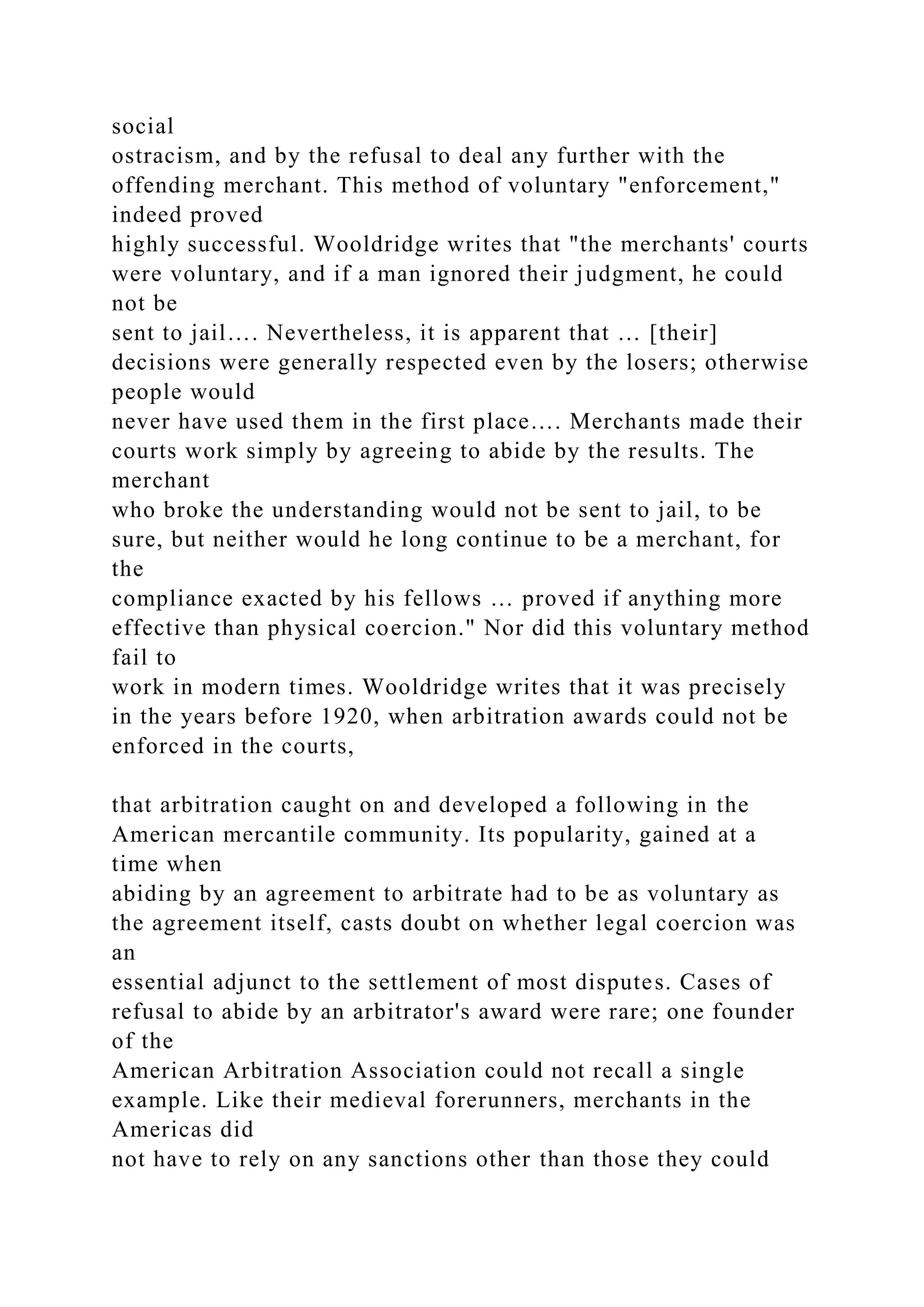 social
ostracism, and by the refusal to deal any further with the
offending merchant. This method of voluntary "enforcement,"
indeed proved
highly successful. Wooldridge writes that "the merchants' courts
were voluntary, and if a man ignored their judgment, he could
not be
sent to jail…. Nevertheless, it is apparent that … [their]
decisions were generally respected even by the losers; otherwise
people would
never have used them in the first place…. Merchants made their
courts work simply by agreeing to abide by the results. The
merchant
who broke the understanding would not be sent to jail, to be
sure, but neither would he long continue to be a merchant, for
the
compliance exacted by his fellows … proved if anything more
effective than physical coercion." Nor did this voluntary method
fail to
work in modern times. Wooldridge writes that it was precisely
in the years before 1920, when arbitration awards could not be
enforced in the courts,
that arbitration caught on and developed a following in the
American mercantile community. Its popularity, gained at a
time when
abiding by an agreement to arbitrate had to be as voluntary as
the agreement itself, casts doubt on whether legal coercion was
an
essential adjunct to the settlement of most disputes. Cases of
refusal to abide by an arbitrator's award were rare; one founder
of the
American Arbitration Association could not recall a single
example. Like their medieval forerunners, merchants in the
Americas did
not have to rely on any sanctions other than those they could
 