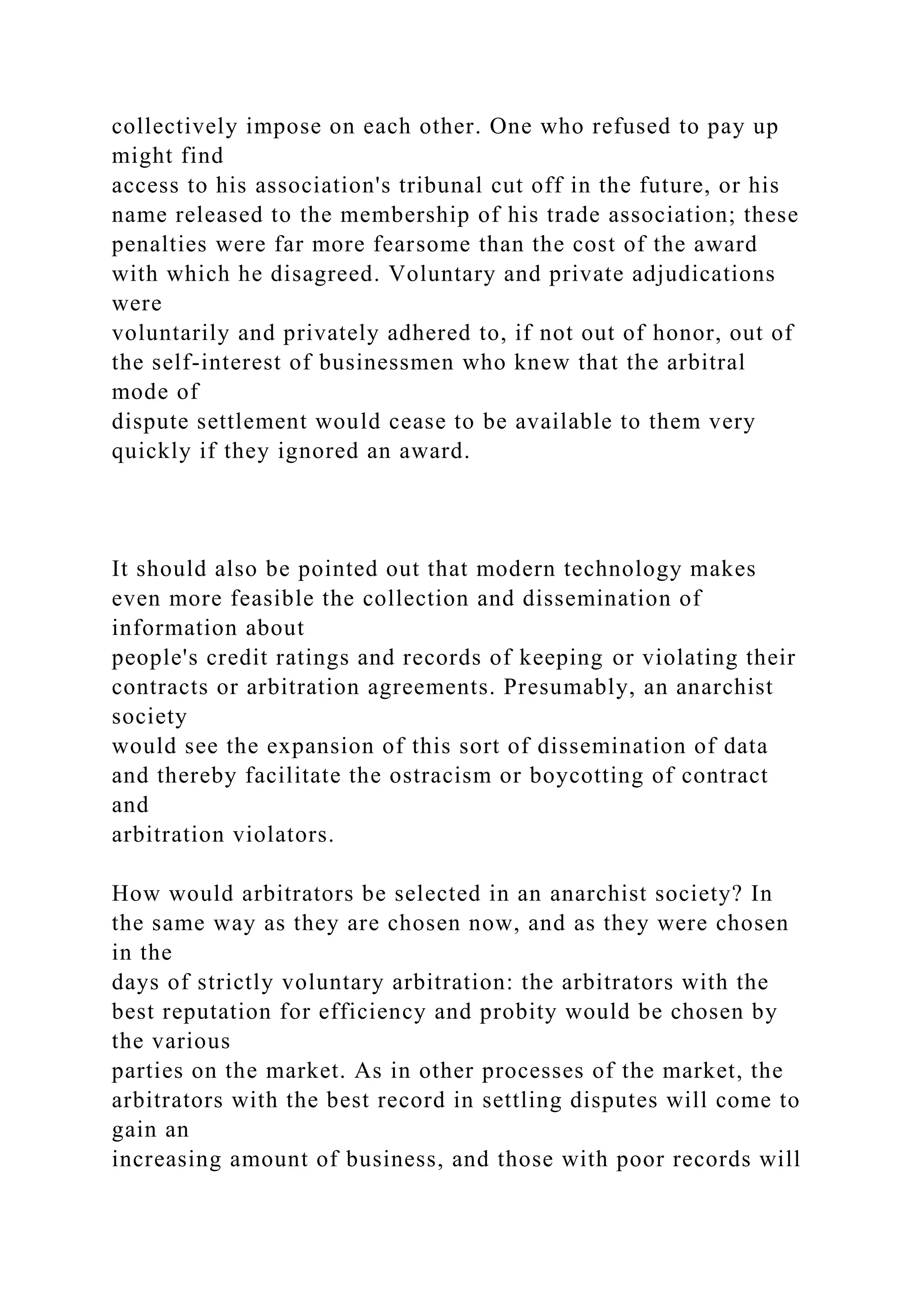 collectively impose on each other. One who refused to pay up
might find
access to his association's tribunal cut off in the future, or his
name released to the membership of his trade association; these
penalties were far more fearsome than the cost of the award
with which he disagreed. Voluntary and private adjudications
were
voluntarily and privately adhered to, if not out of honor, out of
the self-interest of businessmen who knew that the arbitral
mode of
dispute settlement would cease to be available to them very
quickly if they ignored an award.
It should also be pointed out that modern technology makes
even more feasible the collection and dissemination of
information about
people's credit ratings and records of keeping or violating their
contracts or arbitration agreements. Presumably, an anarchist
society
would see the expansion of this sort of dissemination of data
and thereby facilitate the ostracism or boycotting of contract
and
arbitration violators.
How would arbitrators be selected in an anarchist society? In
the same way as they are chosen now, and as they were chosen
in the
days of strictly voluntary arbitration: the arbitrators with the
best reputation for efficiency and probity would be chosen by
the various
parties on the market. As in other processes of the market, the
arbitrators with the best record in settling disputes will come to
gain an
increasing amount of business, and those with poor records will
 