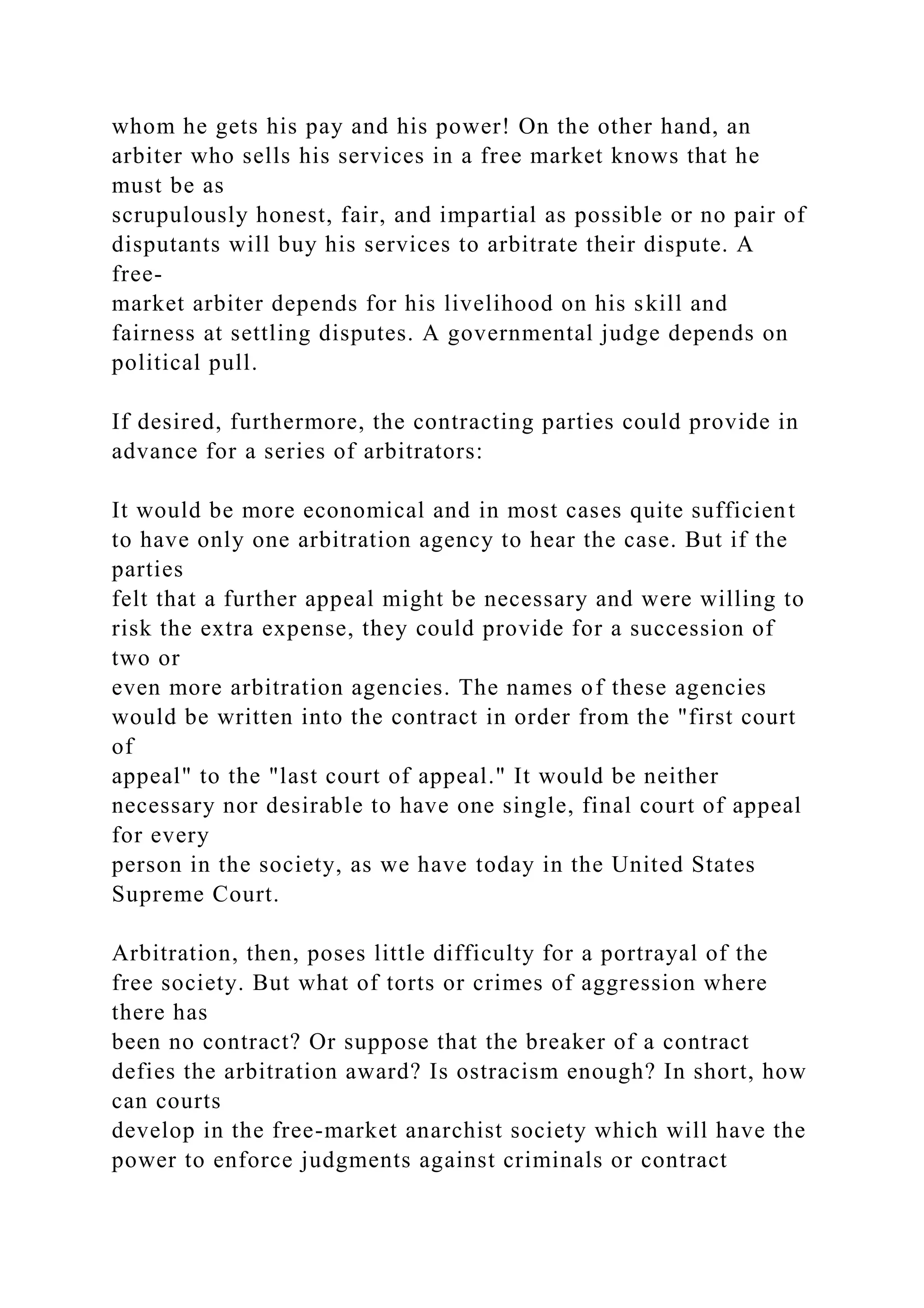 whom he gets his pay and his power! On the other hand, an
arbiter who sells his services in a free market knows that he
must be as
scrupulously honest, fair, and impartial as possible or no pair of
disputants will buy his services to arbitrate their dispute. A
free-
market arbiter depends for his livelihood on his skill and
fairness at settling disputes. A governmental judge depends on
political pull.
If desired, furthermore, the contracting parties could provide in
advance for a series of arbitrators:
It would be more economical and in most cases quite sufficient
to have only one arbitration agency to hear the case. But if the
parties
felt that a further appeal might be necessary and were willing to
risk the extra expense, they could provide for a succession of
two or
even more arbitration agencies. The names of these agencies
would be written into the contract in order from the "first court
of
appeal" to the "last court of appeal." It would be neither
necessary nor desirable to have one single, final court of appeal
for every
person in the society, as we have today in the United States
Supreme Court.
Arbitration, then, poses little difficulty for a portrayal of the
free society. But what of torts or crimes of aggression where
there has
been no contract? Or suppose that the breaker of a contract
defies the arbitration award? Is ostracism enough? In short, how
can courts
develop in the free-market anarchist society which will have the
power to enforce judgments against criminals or contract
 