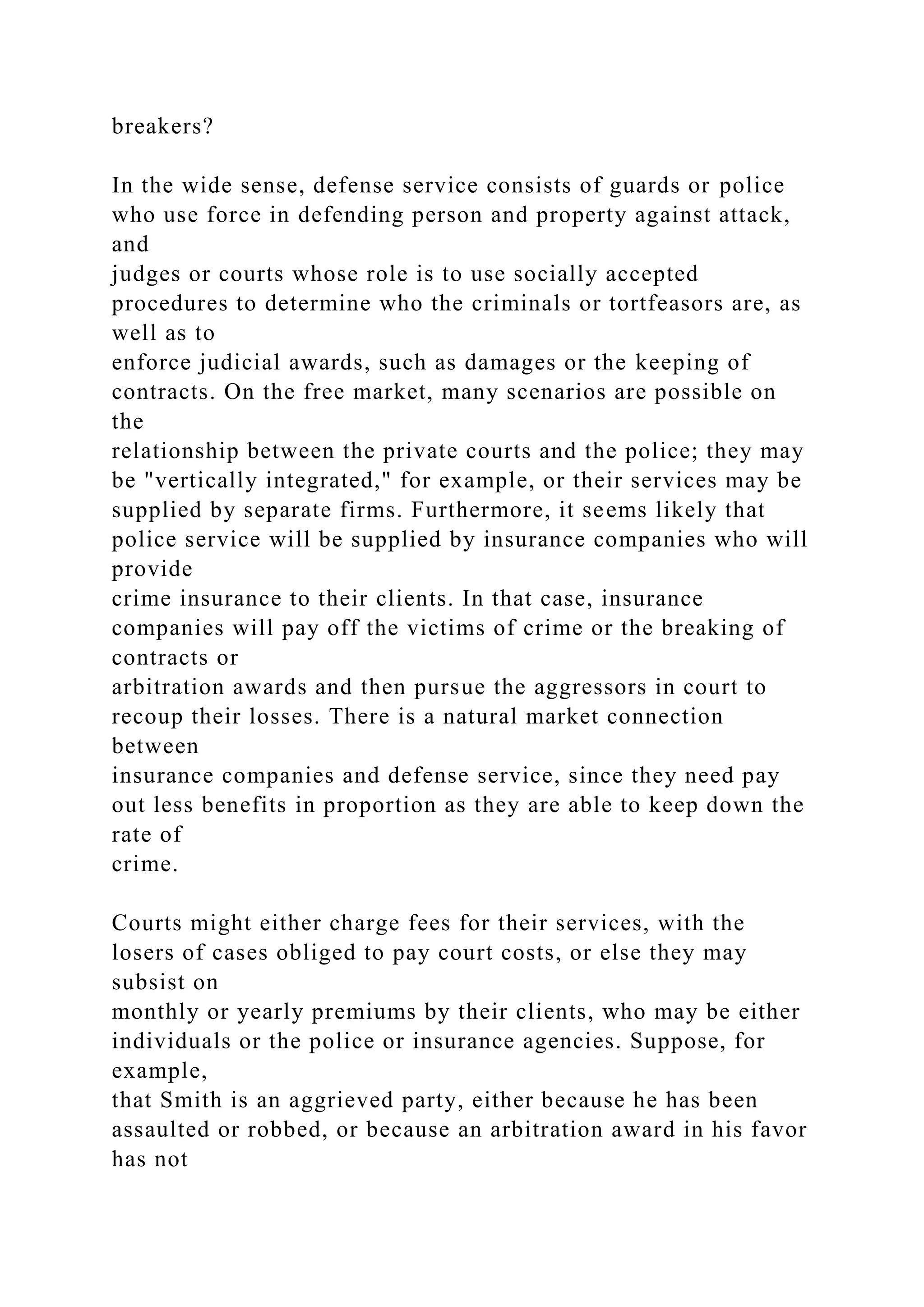 breakers?
In the wide sense, defense service consists of guards or police
who use force in defending person and property against attack,
and
judges or courts whose role is to use socially accepted
procedures to determine who the criminals or tortfeasors are, as
well as to
enforce judicial awards, such as damages or the keeping of
contracts. On the free market, many scenarios are possible on
the
relationship between the private courts and the police; they may
be "vertically integrated," for example, or their services may be
supplied by separate firms. Furthermore, it seems likely that
police service will be supplied by insurance companies who will
provide
crime insurance to their clients. In that case, insurance
companies will pay off the victims of crime or the breaking of
contracts or
arbitration awards and then pursue the aggressors in court to
recoup their losses. There is a natural market connection
between
insurance companies and defense service, since they need pay
out less benefits in proportion as they are able to keep down the
rate of
crime.
Courts might either charge fees for their services, with the
losers of cases obliged to pay court costs, or else they may
subsist on
monthly or yearly premiums by their clients, who may be either
individuals or the police or insurance agencies. Suppose, for
example,
that Smith is an aggrieved party, either because he has been
assaulted or robbed, or because an arbitration award in his favor
has not
 