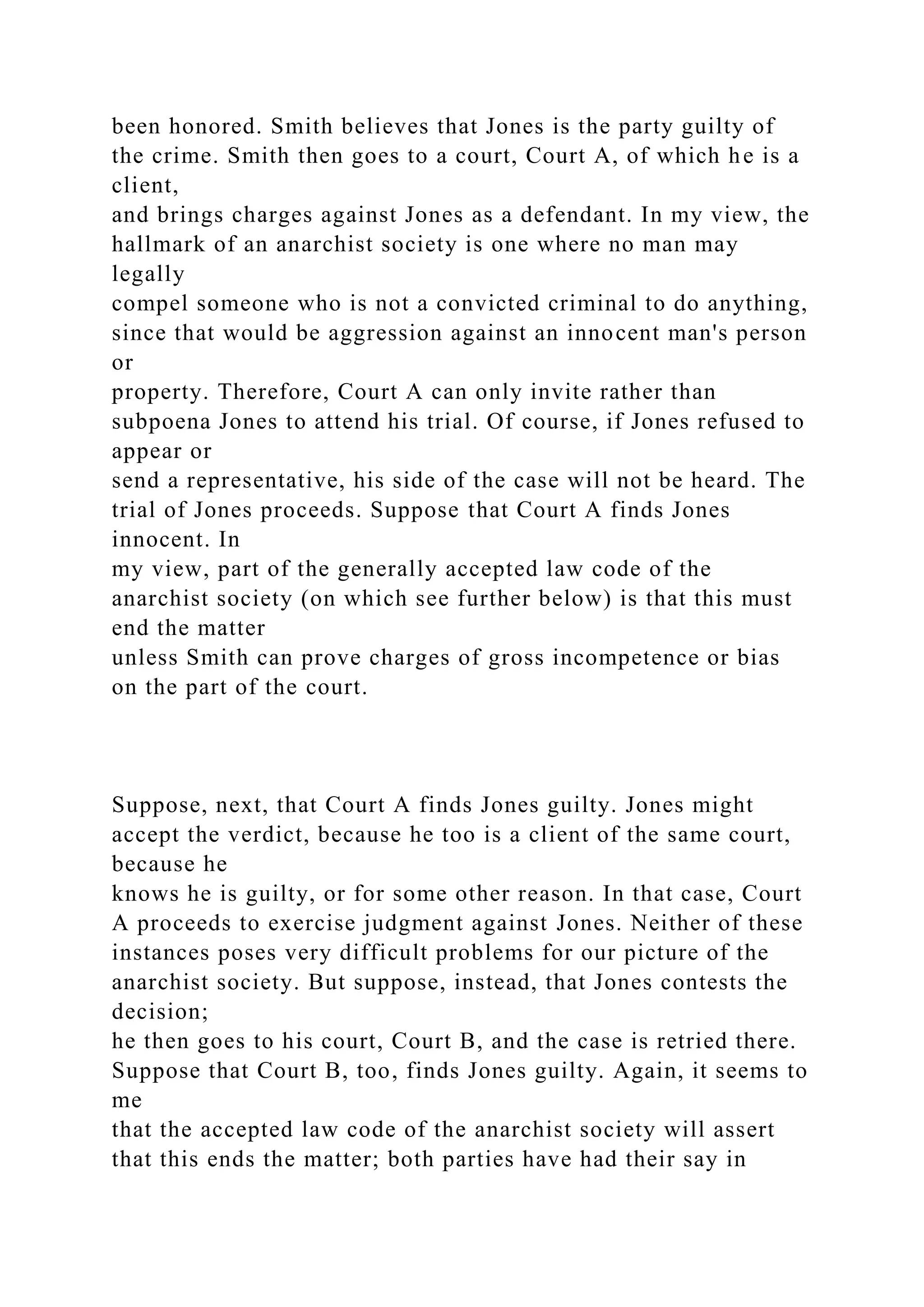 been honored. Smith believes that Jones is the party guilty of
the crime. Smith then goes to a court, Court A, of which he is a
client,
and brings charges against Jones as a defendant. In my view, the
hallmark of an anarchist society is one where no man may
legally
compel someone who is not a convicted criminal to do anything,
since that would be aggression against an innocent man's person
or
property. Therefore, Court A can only invite rather than
subpoena Jones to attend his trial. Of course, if Jones refused to
appear or
send a representative, his side of the case will not be heard. The
trial of Jones proceeds. Suppose that Court A finds Jones
innocent. In
my view, part of the generally accepted law code of the
anarchist society (on which see further below) is that this must
end the matter
unless Smith can prove charges of gross incompetence or bias
on the part of the court.
Suppose, next, that Court A finds Jones guilty. Jones might
accept the verdict, because he too is a client of the same court,
because he
knows he is guilty, or for some other reason. In that case, Court
A proceeds to exercise judgment against Jones. Neither of these
instances poses very difficult problems for our picture of the
anarchist society. But suppose, instead, that Jones contests the
decision;
he then goes to his court, Court B, and the case is retried there.
Suppose that Court B, too, finds Jones guilty. Again, it seems to
me
that the accepted law code of the anarchist society will assert
that this ends the matter; both parties have had their say in
 