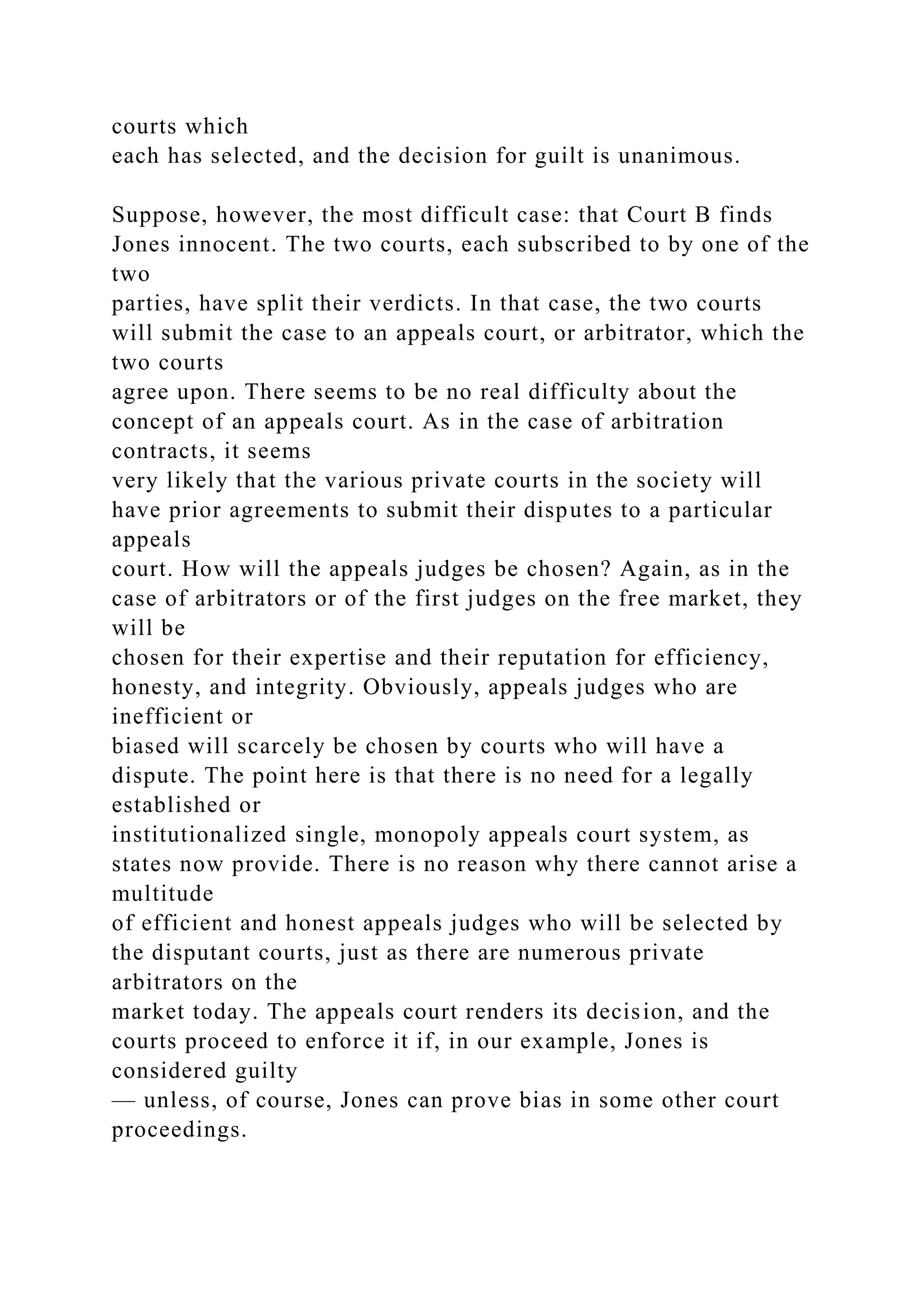 courts which
each has selected, and the decision for guilt is unanimous.
Suppose, however, the most difficult case: that Court B finds
Jones innocent. The two courts, each subscribed to by one of the
two
parties, have split their verdicts. In that case, the two courts
will submit the case to an appeals court, or arbitrator, which the
two courts
agree upon. There seems to be no real difficulty about the
concept of an appeals court. As in the case of arbitration
contracts, it seems
very likely that the various private courts in the society will
have prior agreements to submit their disputes to a particular
appeals
court. How will the appeals judges be chosen? Again, as in the
case of arbitrators or of the first judges on the free market, they
will be
chosen for their expertise and their reputation for efficiency,
honesty, and integrity. Obviously, appeals judges who are
inefficient or
biased will scarcely be chosen by courts who will have a
dispute. The point here is that there is no need for a legally
established or
institutionalized single, monopoly appeals court system, as
states now provide. There is no reason why there cannot arise a
multitude
of efficient and honest appeals judges who will be selected by
the disputant courts, just as there are numerous private
arbitrators on the
market today. The appeals court renders its decision, and the
courts proceed to enforce it if, in our example, Jones is
considered guilty
— unless, of course, Jones can prove bias in some other court
proceedings.
 
