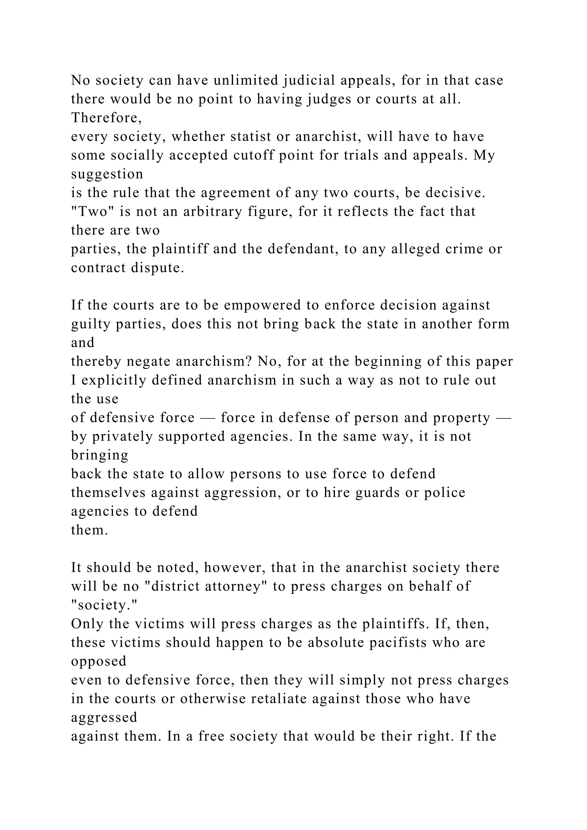 No society can have unlimited judicial appeals, for in that case
there would be no point to having judges or courts at all.
Therefore,
every society, whether statist or anarchist, will have to have
some socially accepted cutoff point for trials and appeals. My
suggestion
is the rule that the agreement of any two courts, be decisive.
"Two" is not an arbitrary figure, for it reflects the fact that
there are two
parties, the plaintiff and the defendant, to any alleged crime or
contract dispute.
If the courts are to be empowered to enforce decision against
guilty parties, does this not bring back the state in another form
and
thereby negate anarchism? No, for at the beginning of this paper
I explicitly defined anarchism in such a way as not to rule out
the use
of defensive force — force in defense of person and property —
by privately supported agencies. In the same way, it is not
bringing
back the state to allow persons to use force to defend
themselves against aggression, or to hire guards or police
agencies to defend
them.
It should be noted, however, that in the anarchist society there
will be no "district attorney" to press charges on behalf of
"society."
Only the victims will press charges as the plaintiffs. If, then,
these victims should happen to be absolute pacifists who are
opposed
even to defensive force, then they will simply not press charges
in the courts or otherwise retaliate against those who have
aggressed
against them. In a free society that would be their right. If the
 