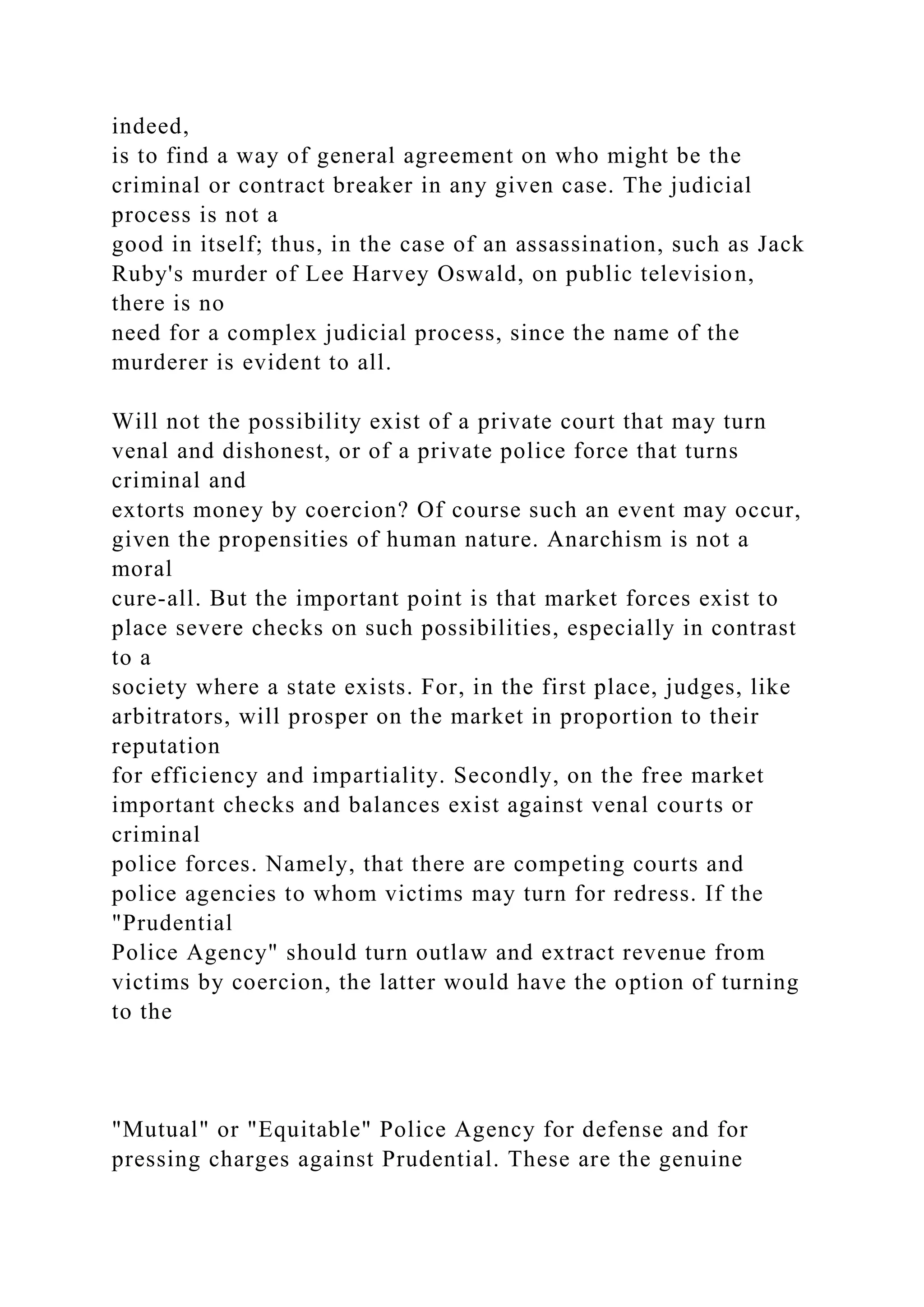 indeed,
is to find a way of general agreement on who might be the
criminal or contract breaker in any given case. The judicial
process is not a
good in itself; thus, in the case of an assassination, such as Jack
Ruby's murder of Lee Harvey Oswald, on public television,
there is no
need for a complex judicial process, since the name of the
murderer is evident to all.
Will not the possibility exist of a private court that may turn
venal and dishonest, or of a private police force that turns
criminal and
extorts money by coercion? Of course such an event may occur,
given the propensities of human nature. Anarchism is not a
moral
cure-all. But the important point is that market forces exist to
place severe checks on such possibilities, especially in contrast
to a
society where a state exists. For, in the first place, judges, like
arbitrators, will prosper on the market in proportion to their
reputation
for efficiency and impartiality. Secondly, on the free market
important checks and balances exist against venal courts or
criminal
police forces. Namely, that there are competing courts and
police agencies to whom victims may turn for redress. If the
"Prudential
Police Agency" should turn outlaw and extract revenue from
victims by coercion, the latter would have the option of turning
to the
"Mutual" or "Equitable" Police Agency for defense and for
pressing charges against Prudential. These are the genuine
 