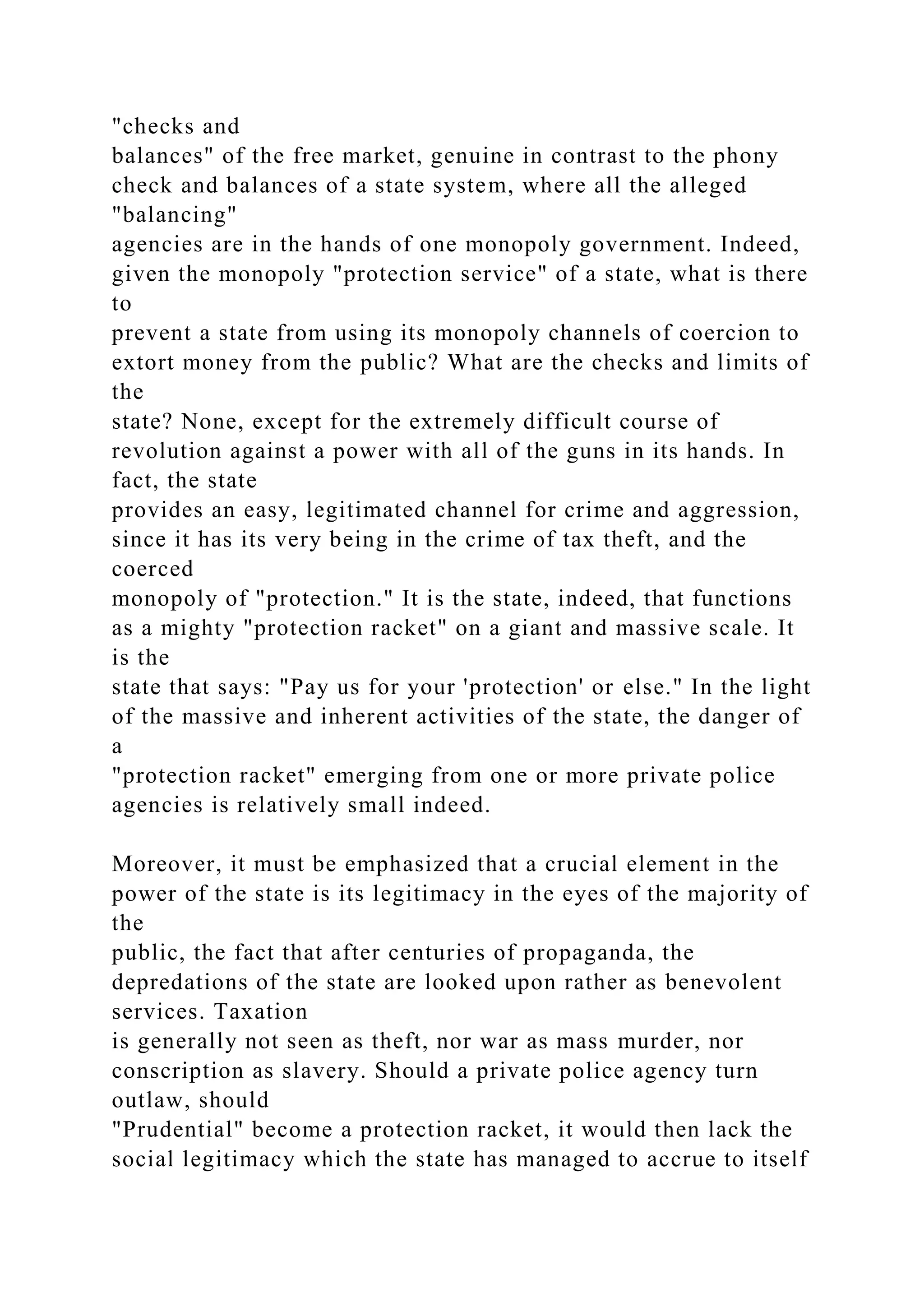 "checks and
balances" of the free market, genuine in contrast to the phony
check and balances of a state system, where all the alleged
"balancing"
agencies are in the hands of one monopoly government. Indeed,
given the monopoly "protection service" of a state, what is there
to
prevent a state from using its monopoly channels of coercion to
extort money from the public? What are the checks and limits of
the
state? None, except for the extremely difficult course of
revolution against a power with all of the guns in its hands. In
fact, the state
provides an easy, legitimated channel for crime and aggression,
since it has its very being in the crime of tax theft, and the
coerced
monopoly of "protection." It is the state, indeed, that functions
as a mighty "protection racket" on a giant and massive scale. It
is the
state that says: "Pay us for your 'protection' or else." In the light
of the massive and inherent activities of the state, the danger of
a
"protection racket" emerging from one or more private police
agencies is relatively small indeed.
Moreover, it must be emphasized that a crucial element in the
power of the state is its legitimacy in the eyes of the majority of
the
public, the fact that after centuries of propaganda, the
depredations of the state are looked upon rather as benevolent
services. Taxation
is generally not seen as theft, nor war as mass murder, nor
conscription as slavery. Should a private police agency turn
outlaw, should
"Prudential" become a protection racket, it would then lack the
social legitimacy which the state has managed to accrue to itself
 
