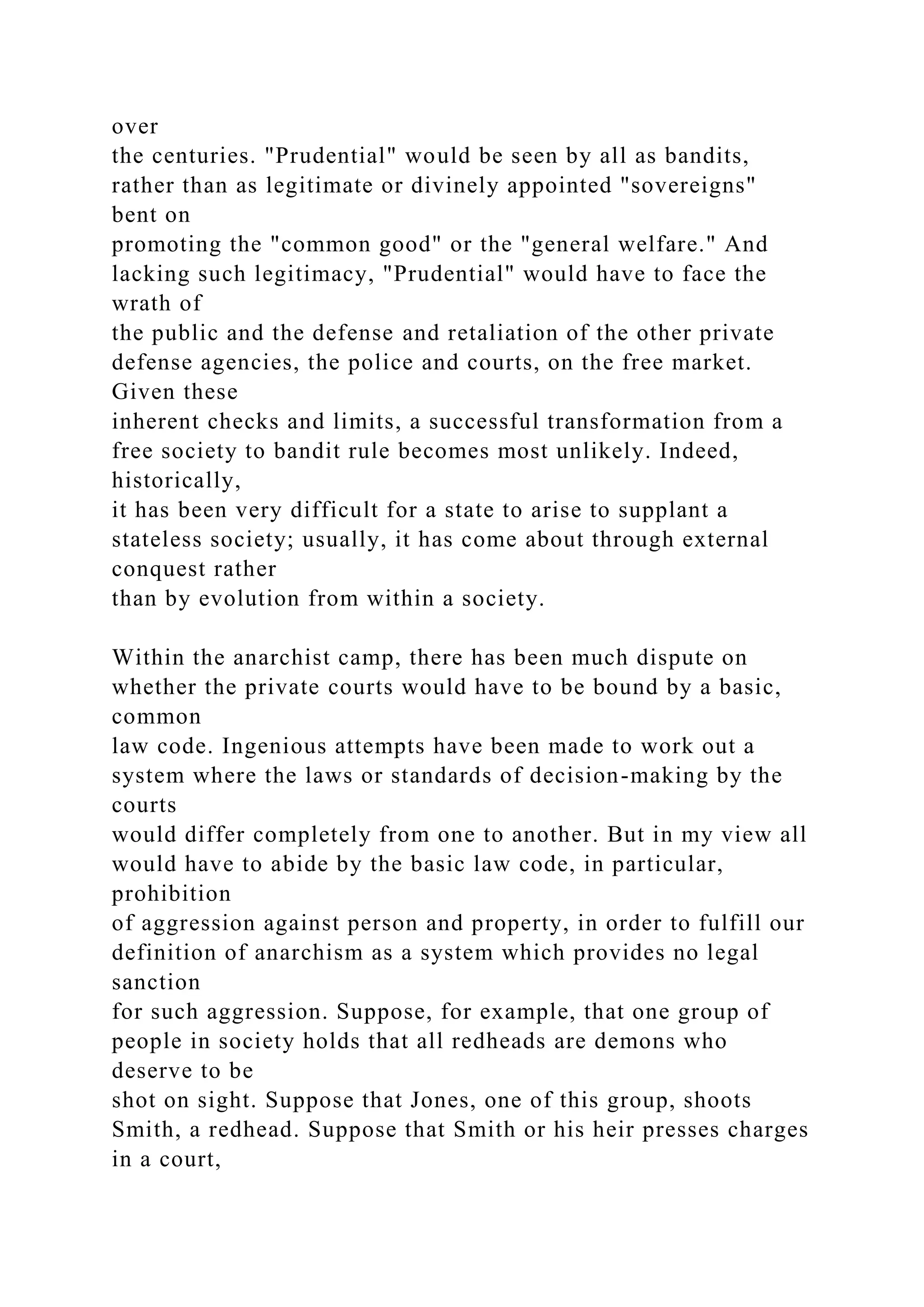 over
the centuries. "Prudential" would be seen by all as bandits,
rather than as legitimate or divinely appointed "sovereigns"
bent on
promoting the "common good" or the "general welfare." And
lacking such legitimacy, "Prudential" would have to face the
wrath of
the public and the defense and retaliation of the other private
defense agencies, the police and courts, on the free market.
Given these
inherent checks and limits, a successful transformation from a
free society to bandit rule becomes most unlikely. Indeed,
historically,
it has been very difficult for a state to arise to supplant a
stateless society; usually, it has come about through external
conquest rather
than by evolution from within a society.
Within the anarchist camp, there has been much dispute on
whether the private courts would have to be bound by a basic,
common
law code. Ingenious attempts have been made to work out a
system where the laws or standards of decision-making by the
courts
would differ completely from one to another. But in my view all
would have to abide by the basic law code, in particular,
prohibition
of aggression against person and property, in order to fulfill our
definition of anarchism as a system which provides no legal
sanction
for such aggression. Suppose, for example, that one group of
people in society holds that all redheads are demons who
deserve to be
shot on sight. Suppose that Jones, one of this group, shoots
Smith, a redhead. Suppose that Smith or his heir presses charges
in a court,
 