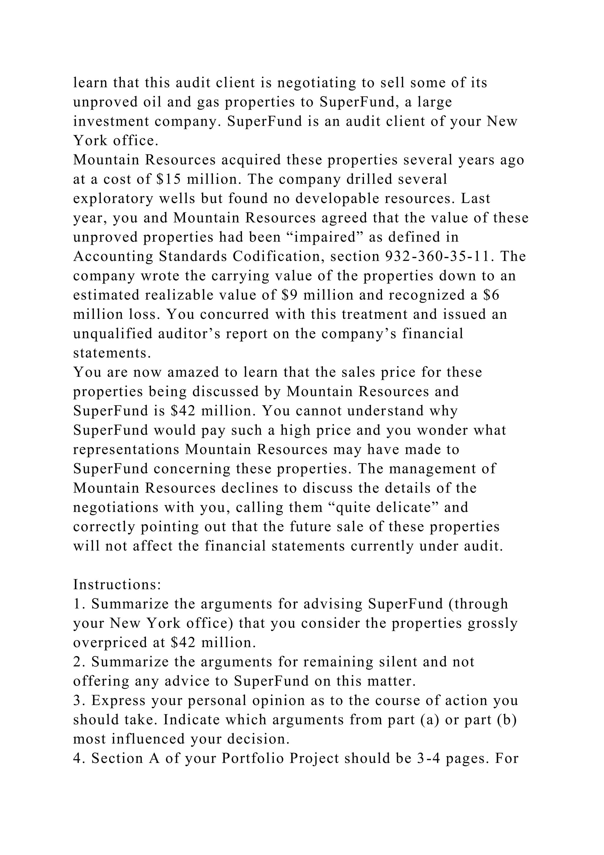 learn that this audit client is negotiating to sell some of its
unproved oil and gas properties to SuperFund, a large
investment company. SuperFund is an audit client of your New
York office.
Mountain Resources acquired these properties several years ago
at a cost of $15 million. The company drilled several
exploratory wells but found no developable resources. Last
year, you and Mountain Resources agreed that the value of these
unproved properties had been “impaired” as defined in
Accounting Standards Codification, section 932-360-35-11. The
company wrote the carrying value of the properties down to an
estimated realizable value of $9 million and recognized a $6
million loss. You concurred with this treatment and issued an
unqualified auditor’s report on the company’s financial
statements.
You are now amazed to learn that the sales price for these
properties being discussed by Mountain Resources and
SuperFund is $42 million. You cannot understand why
SuperFund would pay such a high price and you wonder what
representations Mountain Resources may have made to
SuperFund concerning these properties. The management of
Mountain Resources declines to discuss the details of the
negotiations with you, calling them “quite delicate” and
correctly pointing out that the future sale of these properties
will not affect the financial statements currently under audit.
Instructions:
1. Summarize the arguments for advising SuperFund (through
your New York office) that you consider the properties grossly
overpriced at $42 million.
2. Summarize the arguments for remaining silent and not
offering any advice to SuperFund on this matter.
3. Express your personal opinion as to the course of action you
should take. Indicate which arguments from part (a) or part (b)
most influenced your decision.
4. Section A of your Portfolio Project should be 3-4 pages. For
 