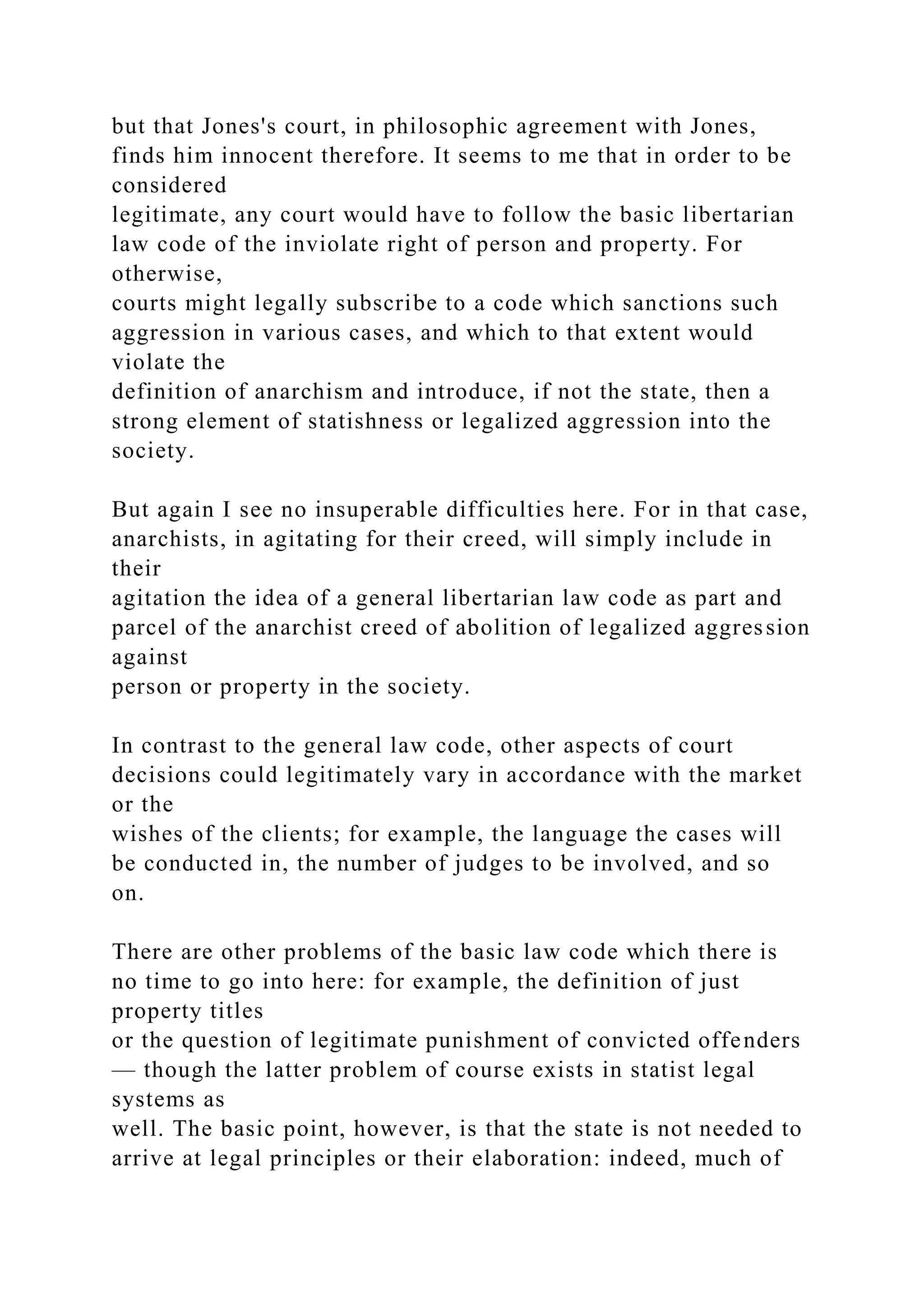 but that Jones's court, in philosophic agreement with Jones,
finds him innocent therefore. It seems to me that in order to be
considered
legitimate, any court would have to follow the basic libertarian
law code of the inviolate right of person and property. For
otherwise,
courts might legally subscribe to a code which sanctions such
aggression in various cases, and which to that extent would
violate the
definition of anarchism and introduce, if not the state, then a
strong element of statishness or legalized aggression into the
society.
But again I see no insuperable difficulties here. For in that case,
anarchists, in agitating for their creed, will simply include in
their
agitation the idea of a general libertarian law code as part and
parcel of the anarchist creed of abolition of legalized aggression
against
person or property in the society.
In contrast to the general law code, other aspects of court
decisions could legitimately vary in accordance with the market
or the
wishes of the clients; for example, the language the cases will
be conducted in, the number of judges to be involved, and so
on.
There are other problems of the basic law code which there is
no time to go into here: for example, the definition of just
property titles
or the question of legitimate punishment of convicted offenders
— though the latter problem of course exists in statist legal
systems as
well. The basic point, however, is that the state is not needed to
arrive at legal principles or their elaboration: indeed, much of
 