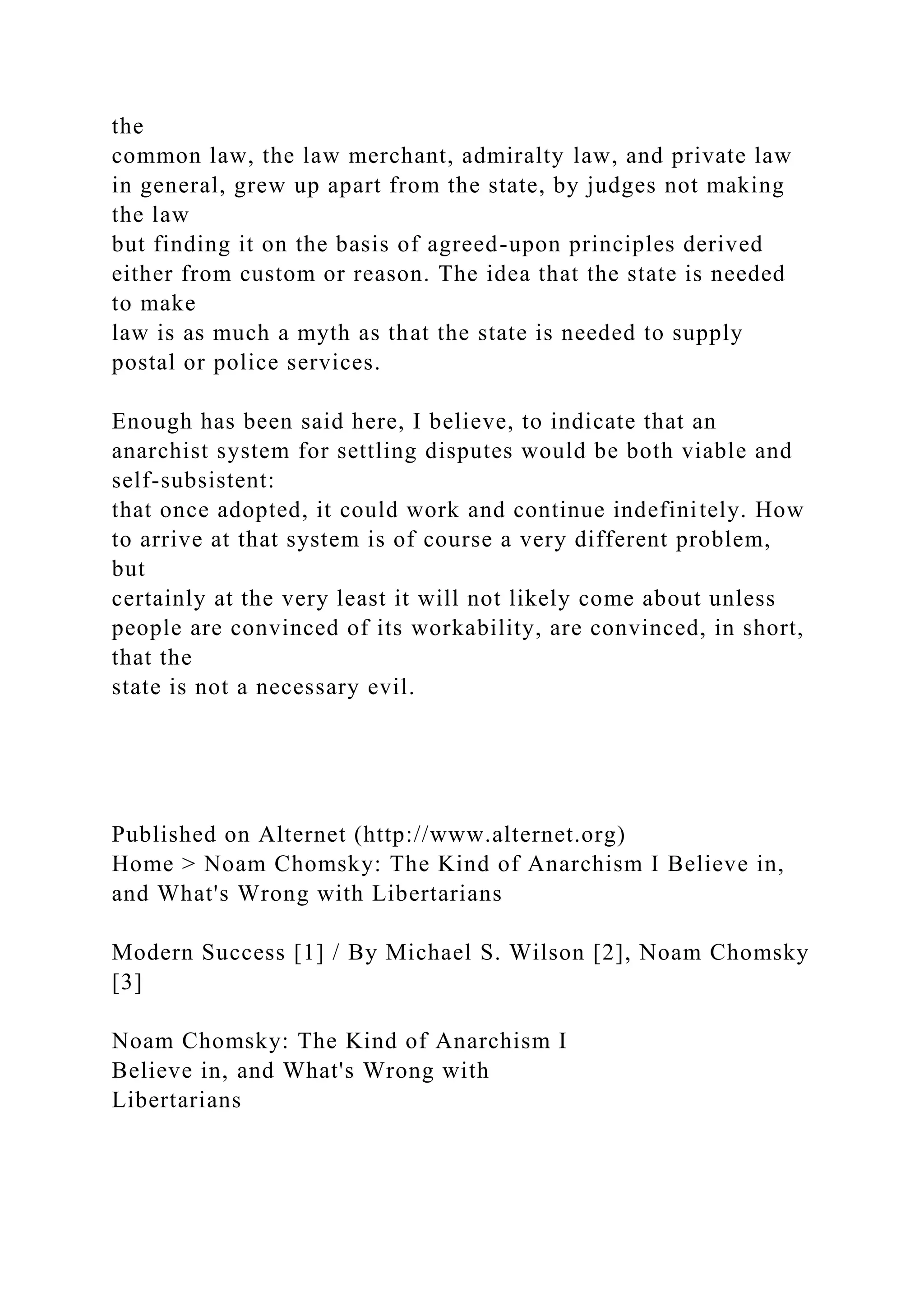 the
common law, the law merchant, admiralty law, and private law
in general, grew up apart from the state, by judges not making
the law
but finding it on the basis of agreed-upon principles derived
either from custom or reason. The idea that the state is needed
to make
law is as much a myth as that the state is needed to supply
postal or police services.
Enough has been said here, I believe, to indicate that an
anarchist system for settling disputes would be both viable and
self-subsistent:
that once adopted, it could work and continue indefinitely. How
to arrive at that system is of course a very different problem,
but
certainly at the very least it will not likely come about unless
people are convinced of its workability, are convinced, in short,
that the
state is not a necessary evil.
Published on Alternet (http://www.alternet.org)
Home > Noam Chomsky: The Kind of Anarchism I Believe in,
and What's Wrong with Libertarians
Modern Success [1] / By Michael S. Wilson [2], Noam Chomsky
[3]
Noam Chomsky: The Kind of Anarchism I
Believe in, and What's Wrong with
Libertarians
 