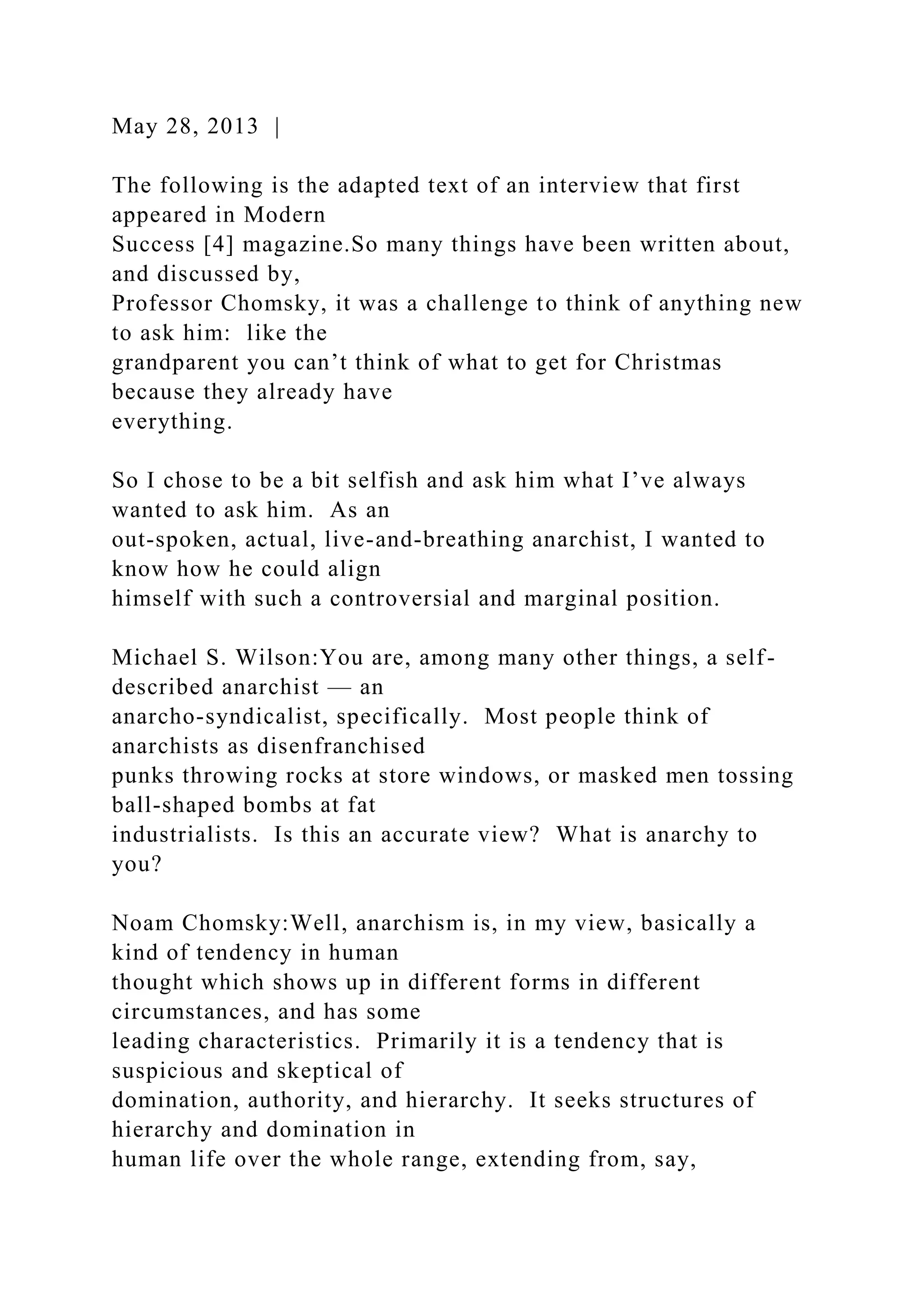May 28, 2013 |
The following is the adapted text of an interview that first
appeared in Modern
Success [4] magazine.So many things have been written about,
and discussed by,
Professor Chomsky, it was a challenge to think of anything new
to ask him: like the
grandparent you can’t think of what to get for Christmas
because they already have
everything.
So I chose to be a bit selfish and ask him what I’ve always
wanted to ask him. As an
out-spoken, actual, live-and-breathing anarchist, I wanted to
know how he could align
himself with such a controversial and marginal position.
Michael S. Wilson:You are, among many other things, a self-
described anarchist — an
anarcho-syndicalist, specifically. Most people think of
anarchists as disenfranchised
punks throwing rocks at store windows, or masked men tossing
ball-shaped bombs at fat
industrialists. Is this an accurate view? What is anarchy to
you?
Noam Chomsky:Well, anarchism is, in my view, basically a
kind of tendency in human
thought which shows up in different forms in different
circumstances, and has some
leading characteristics. Primarily it is a tendency that is
suspicious and skeptical of
domination, authority, and hierarchy. It seeks structures of
hierarchy and domination in
human life over the whole range, extending from, say,
 