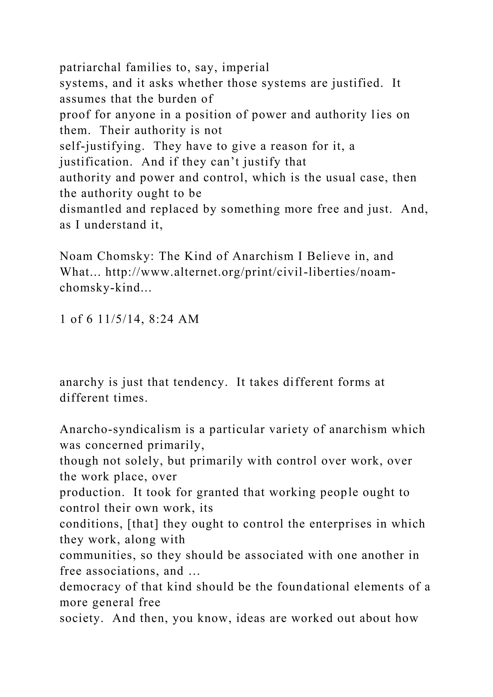 patriarchal families to, say, imperial
systems, and it asks whether those systems are justified. It
assumes that the burden of
proof for anyone in a position of power and authority lies on
them. Their authority is not
self-justifying. They have to give a reason for it, a
justification. And if they can’t justify that
authority and power and control, which is the usual case, then
the authority ought to be
dismantled and replaced by something more free and just. And,
as I understand it,
Noam Chomsky: The Kind of Anarchism I Believe in, and
What... http://www.alternet.org/print/civil-liberties/noam-
chomsky-kind...
1 of 6 11/5/14, 8:24 AM
anarchy is just that tendency. It takes different forms at
different times.
Anarcho-syndicalism is a particular variety of anarchism which
was concerned primarily,
though not solely, but primarily with control over work, over
the work place, over
production. It took for granted that working people ought to
control their own work, its
conditions, [that] they ought to control the enterprises in which
they work, along with
communities, so they should be associated with one another in
free associations, and …
democracy of that kind should be the foundational elements of a
more general free
society. And then, you know, ideas are worked out about how
 