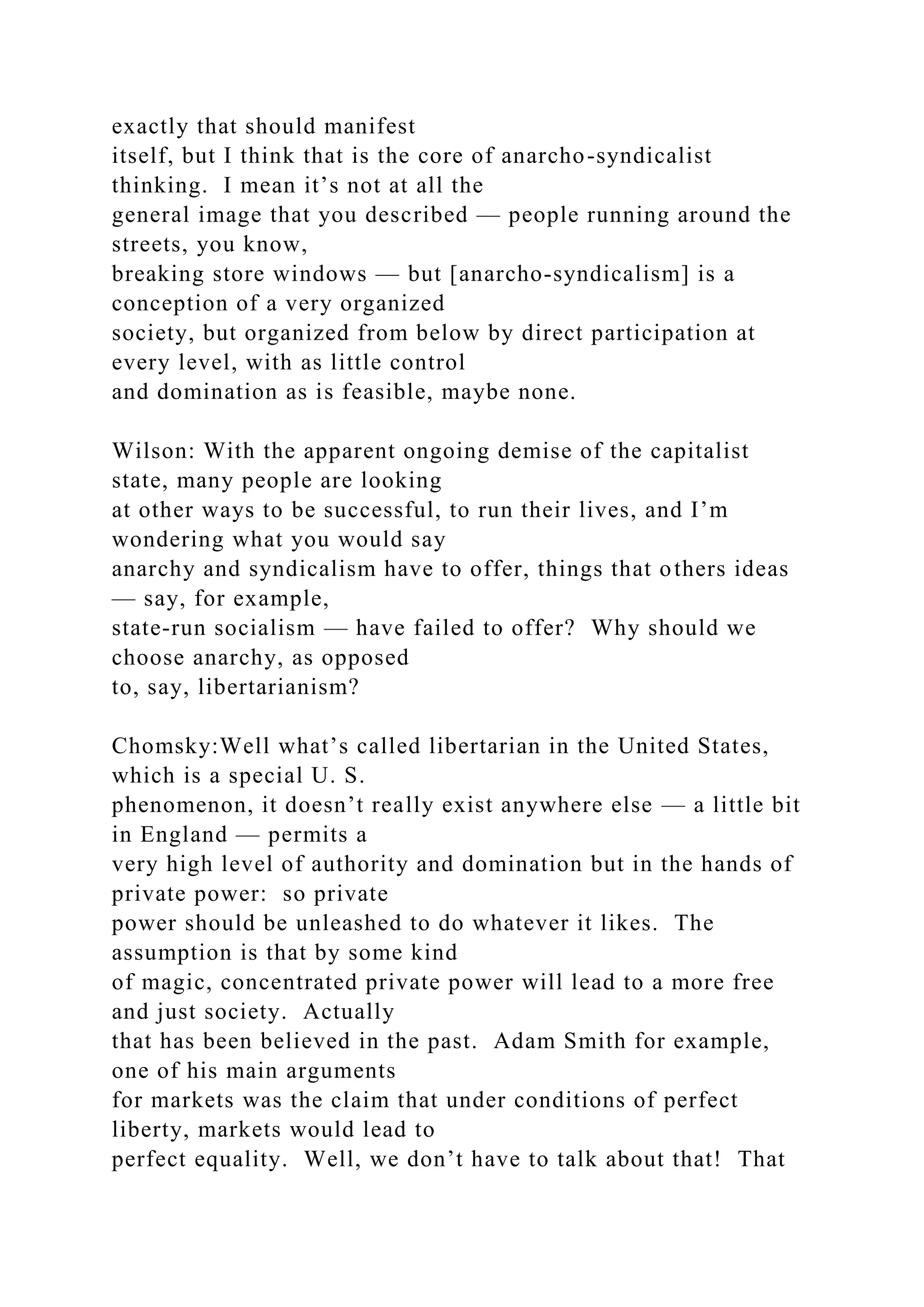 exactly that should manifest
itself, but I think that is the core of anarcho-syndicalist
thinking. I mean it’s not at all the
general image that you described — people running around the
streets, you know,
breaking store windows — but [anarcho-syndicalism] is a
conception of a very organized
society, but organized from below by direct participation at
every level, with as little control
and domination as is feasible, maybe none.
Wilson: With the apparent ongoing demise of the capitalist
state, many people are looking
at other ways to be successful, to run their lives, and I’m
wondering what you would say
anarchy and syndicalism have to offer, things that others ideas
— say, for example,
state-run socialism — have failed to offer? Why should we
choose anarchy, as opposed
to, say, libertarianism?
Chomsky:Well what’s called libertarian in the United States,
which is a special U. S.
phenomenon, it doesn’t really exist anywhere else — a little bit
in England — permits a
very high level of authority and domination but in the hands of
private power: so private
power should be unleashed to do whatever it likes. The
assumption is that by some kind
of magic, concentrated private power will lead to a more free
and just society. Actually
that has been believed in the past. Adam Smith for example,
one of his main arguments
for markets was the claim that under conditions of perfect
liberty, markets would lead to
perfect equality. Well, we don’t have to talk about that! That
 