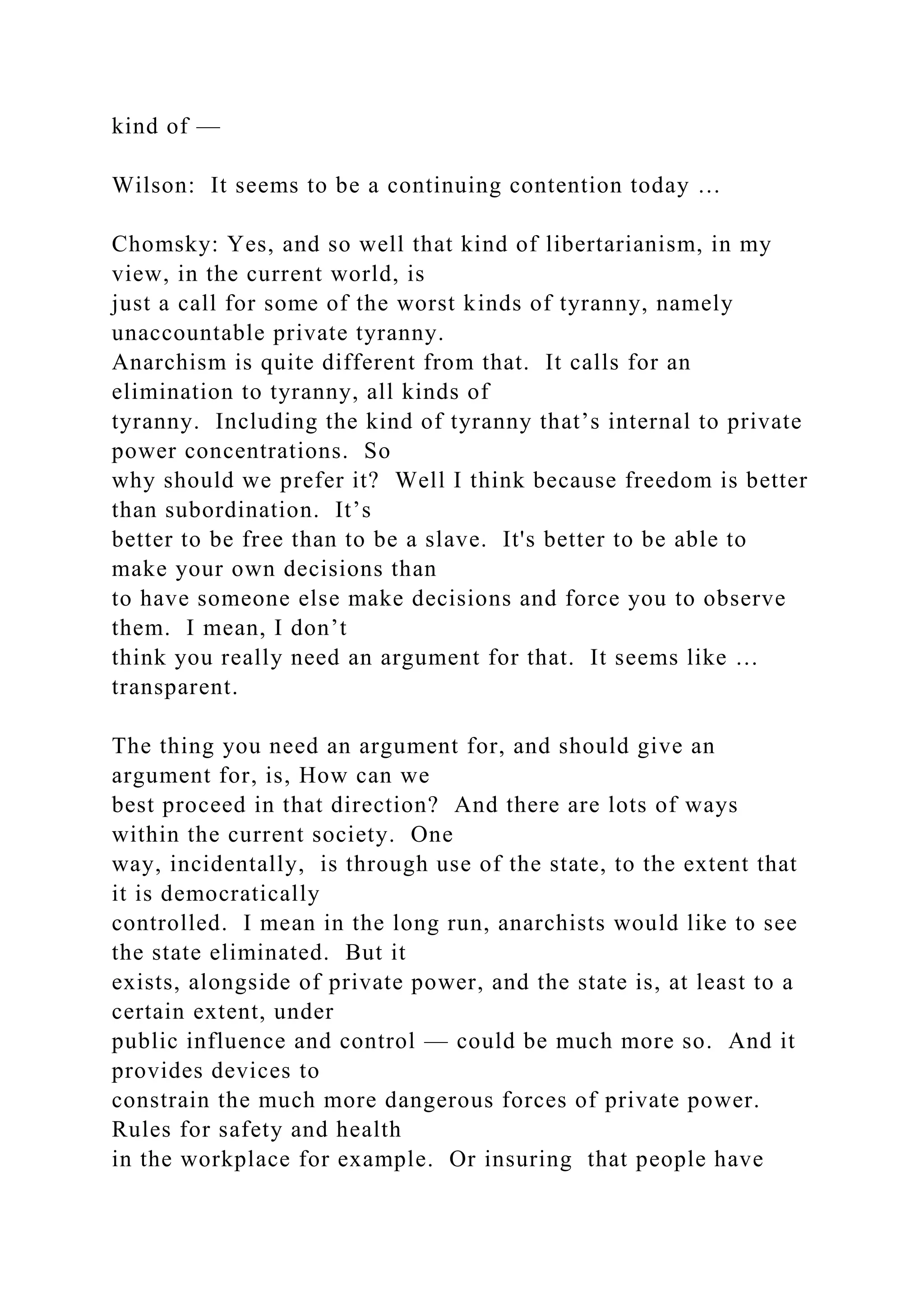 kind of —
Wilson: It seems to be a continuing contention today …
Chomsky: Yes, and so well that kind of libertarianism, in my
view, in the current world, is
just a call for some of the worst kinds of tyranny, namely
unaccountable private tyranny.
Anarchism is quite different from that. It calls for an
elimination to tyranny, all kinds of
tyranny. Including the kind of tyranny that’s internal to private
power concentrations. So
why should we prefer it? Well I think because freedom is better
than subordination. It’s
better to be free than to be a slave. It's better to be able to
make your own decisions than
to have someone else make decisions and force you to observe
them. I mean, I don’t
think you really need an argument for that. It seems like …
transparent.
The thing you need an argument for, and should give an
argument for, is, How can we
best proceed in that direction? And there are lots of ways
within the current society. One
way, incidentally, is through use of the state, to the extent that
it is democratically
controlled. I mean in the long run, anarchists would like to see
the state eliminated. But it
exists, alongside of private power, and the state is, at least to a
certain extent, under
public influence and control — could be much more so. And it
provides devices to
constrain the much more dangerous forces of private power.
Rules for safety and health
in the workplace for example. Or insuring that people have
 