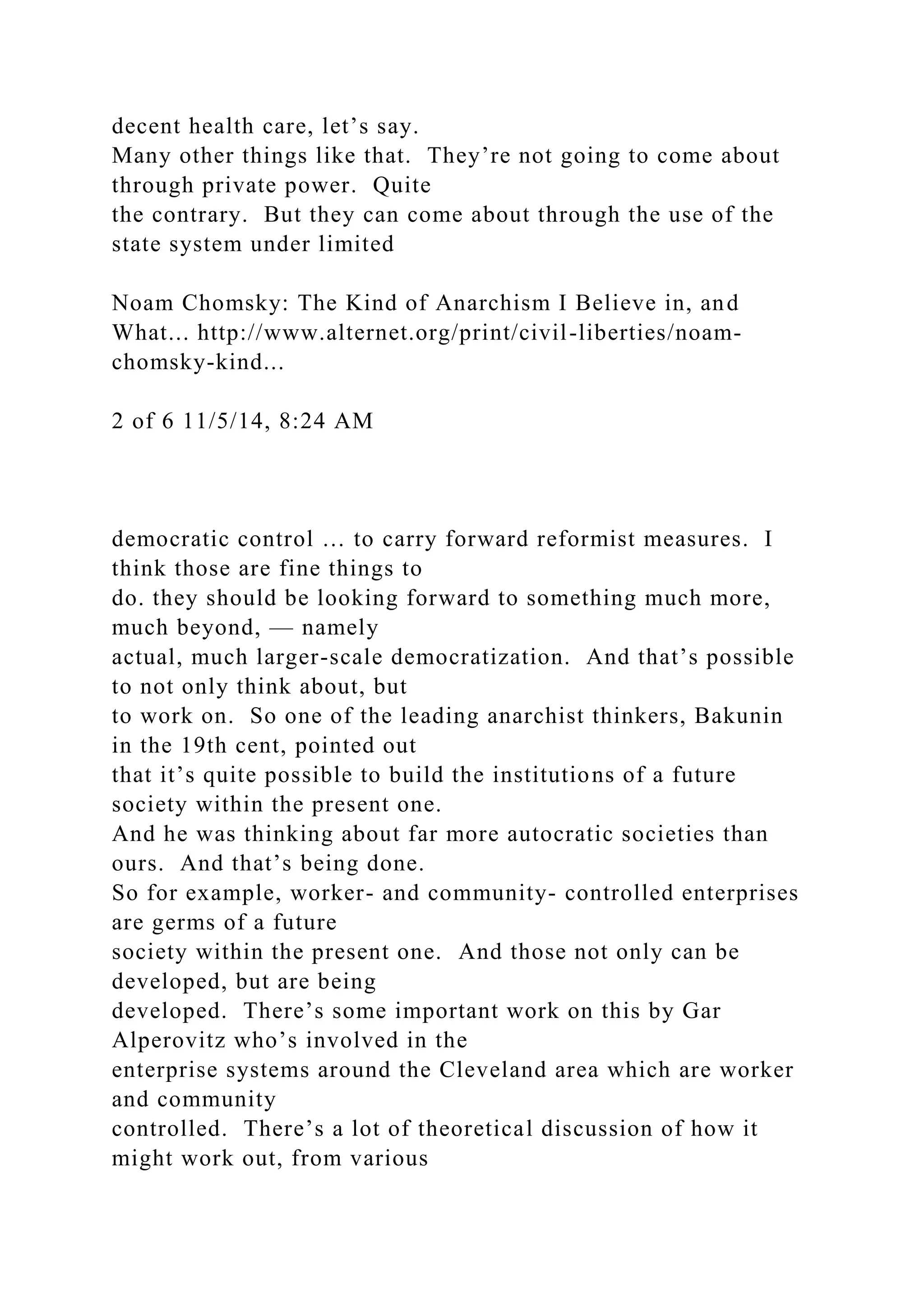 decent health care, let’s say.
Many other things like that. They’re not going to come about
through private power. Quite
the contrary. But they can come about through the use of the
state system under limited
Noam Chomsky: The Kind of Anarchism I Believe in, and
What... http://www.alternet.org/print/civil-liberties/noam-
chomsky-kind...
2 of 6 11/5/14, 8:24 AM
democratic control … to carry forward reformist measures. I
think those are fine things to
do. they should be looking forward to something much more,
much beyond, — namely
actual, much larger-scale democratization. And that’s possible
to not only think about, but
to work on. So one of the leading anarchist thinkers, Bakunin
in the 19th cent, pointed out
that it’s quite possible to build the institutions of a future
society within the present one.
And he was thinking about far more autocratic societies than
ours. And that’s being done.
So for example, worker- and community- controlled enterprises
are germs of a future
society within the present one. And those not only can be
developed, but are being
developed. There’s some important work on this by Gar
Alperovitz who’s involved in the
enterprise systems around the Cleveland area which are worker
and community
controlled. There’s a lot of theoretical discussion of how it
might work out, from various
 