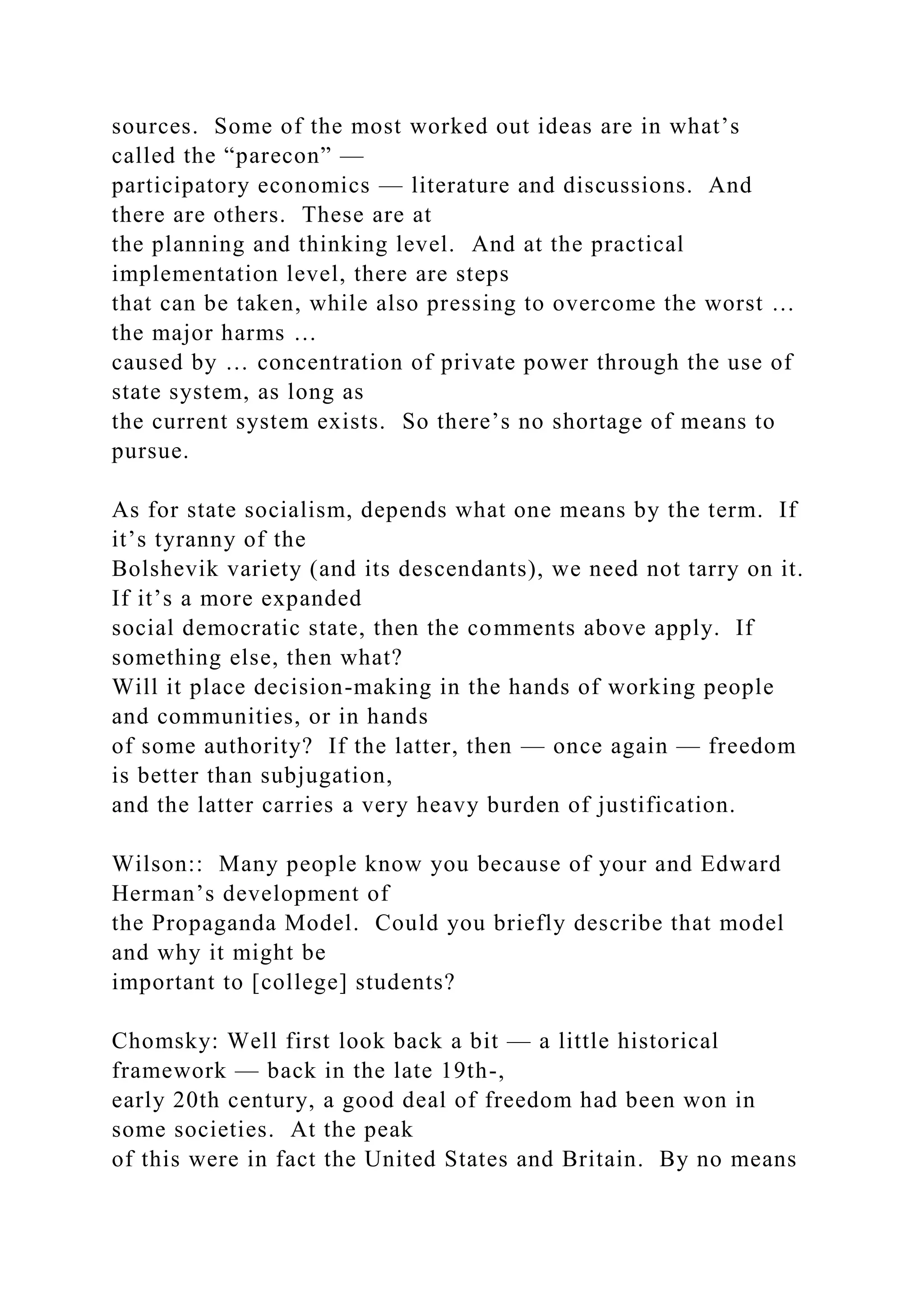 sources. Some of the most worked out ideas are in what’s
called the “parecon” —
participatory economics — literature and discussions. And
there are others. These are at
the planning and thinking level. And at the practical
implementation level, there are steps
that can be taken, while also pressing to overcome the worst …
the major harms …
caused by … concentration of private power through the use of
state system, as long as
the current system exists. So there’s no shortage of means to
pursue.
As for state socialism, depends what one means by the term. If
it’s tyranny of the
Bolshevik variety (and its descendants), we need not tarry on it.
If it’s a more expanded
social democratic state, then the comments above apply. If
something else, then what?
Will it place decision-making in the hands of working people
and communities, or in hands
of some authority? If the latter, then — once again — freedom
is better than subjugation,
and the latter carries a very heavy burden of justification.
Wilson:: Many people know you because of your and Edward
Herman’s development of
the Propaganda Model. Could you briefly describe that model
and why it might be
important to [college] students?
Chomsky: Well first look back a bit — a little historical
framework — back in the late 19th-,
early 20th century, a good deal of freedom had been won in
some societies. At the peak
of this were in fact the United States and Britain. By no means
 