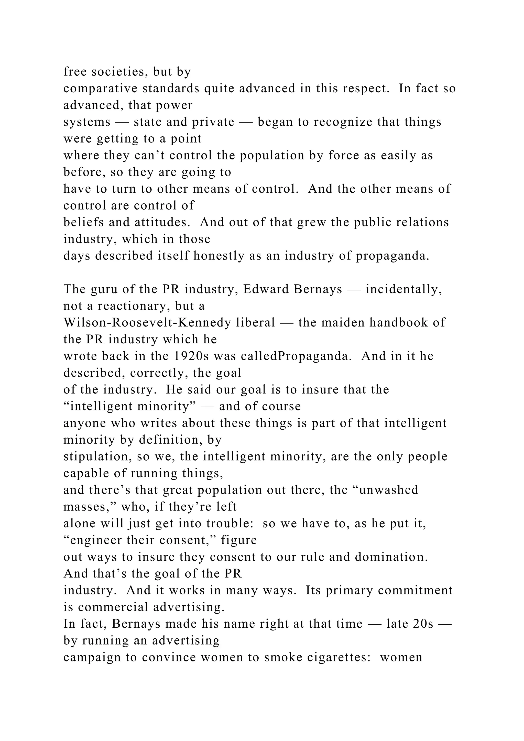 free societies, but by
comparative standards quite advanced in this respect. In fact so
advanced, that power
systems — state and private — began to recognize that things
were getting to a point
where they can’t control the population by force as easily as
before, so they are going to
have to turn to other means of control. And the other means of
control are control of
beliefs and attitudes. And out of that grew the public relations
industry, which in those
days described itself honestly as an industry of propaganda.
The guru of the PR industry, Edward Bernays — incidentally,
not a reactionary, but a
Wilson-Roosevelt-Kennedy liberal — the maiden handbook of
the PR industry which he
wrote back in the 1920s was calledPropaganda. And in it he
described, correctly, the goal
of the industry. He said our goal is to insure that the
“intelligent minority” — and of course
anyone who writes about these things is part of that intelligent
minority by definition, by
stipulation, so we, the intelligent minority, are the only people
capable of running things,
and there’s that great population out there, the “unwashed
masses,” who, if they’re left
alone will just get into trouble: so we have to, as he put it,
“engineer their consent,” figure
out ways to insure they consent to our rule and domination.
And that’s the goal of the PR
industry. And it works in many ways. Its primary commitment
is commercial advertising.
In fact, Bernays made his name right at that time — late 20s —
by running an advertising
campaign to convince women to smoke cigarettes: women
 