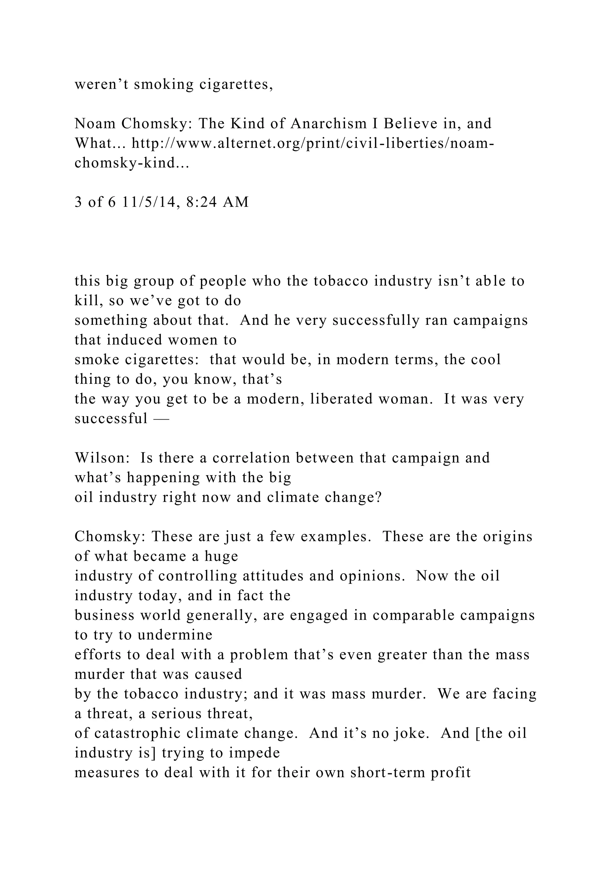 weren’t smoking cigarettes,
Noam Chomsky: The Kind of Anarchism I Believe in, and
What... http://www.alternet.org/print/civil-liberties/noam-
chomsky-kind...
3 of 6 11/5/14, 8:24 AM
this big group of people who the tobacco industry isn’t able to
kill, so we’ve got to do
something about that. And he very successfully ran campaigns
that induced women to
smoke cigarettes: that would be, in modern terms, the cool
thing to do, you know, that’s
the way you get to be a modern, liberated woman. It was very
successful —
Wilson: Is there a correlation between that campaign and
what’s happening with the big
oil industry right now and climate change?
Chomsky: These are just a few examples. These are the origins
of what became a huge
industry of controlling attitudes and opinions. Now the oil
industry today, and in fact the
business world generally, are engaged in comparable campaigns
to try to undermine
efforts to deal with a problem that’s even greater than the mass
murder that was caused
by the tobacco industry; and it was mass murder. We are facing
a threat, a serious threat,
of catastrophic climate change. And it’s no joke. And [the oil
industry is] trying to impede
measures to deal with it for their own short-term profit
 