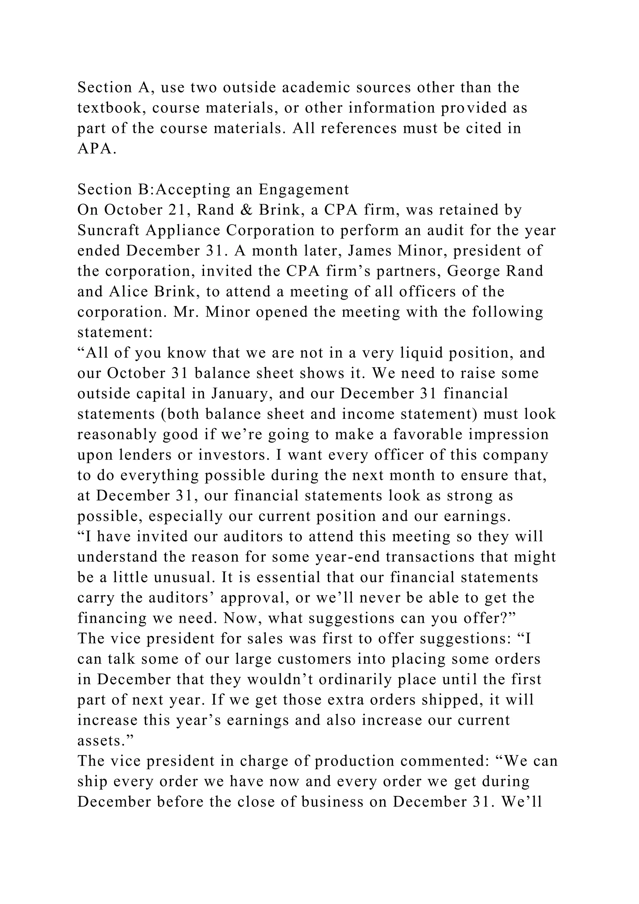Section A, use two outside academic sources other than the
textbook, course materials, or other information provided as
part of the course materials. All references must be cited in
APA.
Section B:Accepting an Engagement
On October 21, Rand & Brink, a CPA firm, was retained by
Suncraft Appliance Corporation to perform an audit for the year
ended December 31. A month later, James Minor, president of
the corporation, invited the CPA firm’s partners, George Rand
and Alice Brink, to attend a meeting of all officers of the
corporation. Mr. Minor opened the meeting with the following
statement:
“All of you know that we are not in a very liquid position, and
our October 31 balance sheet shows it. We need to raise some
outside capital in January, and our December 31 financial
statements (both balance sheet and income statement) must look
reasonably good if we’re going to make a favorable impression
upon lenders or investors. I want every officer of this company
to do everything possible during the next month to ensure that,
at December 31, our financial statements look as strong as
possible, especially our current position and our earnings.
“I have invited our auditors to attend this meeting so they will
understand the reason for some year-end transactions that might
be a little unusual. It is essential that our financial statements
carry the auditors’ approval, or we’ll never be able to get the
financing we need. Now, what suggestions can you offer?”
The vice president for sales was first to offer suggestions: “I
can talk some of our large customers into placing some orders
in December that they wouldn’t ordinarily place until the first
part of next year. If we get those extra orders shipped, it will
increase this year’s earnings and also increase our current
assets.”
The vice president in charge of production commented: “We can
ship every order we have now and every order we get during
December before the close of business on December 31. We’ll
 