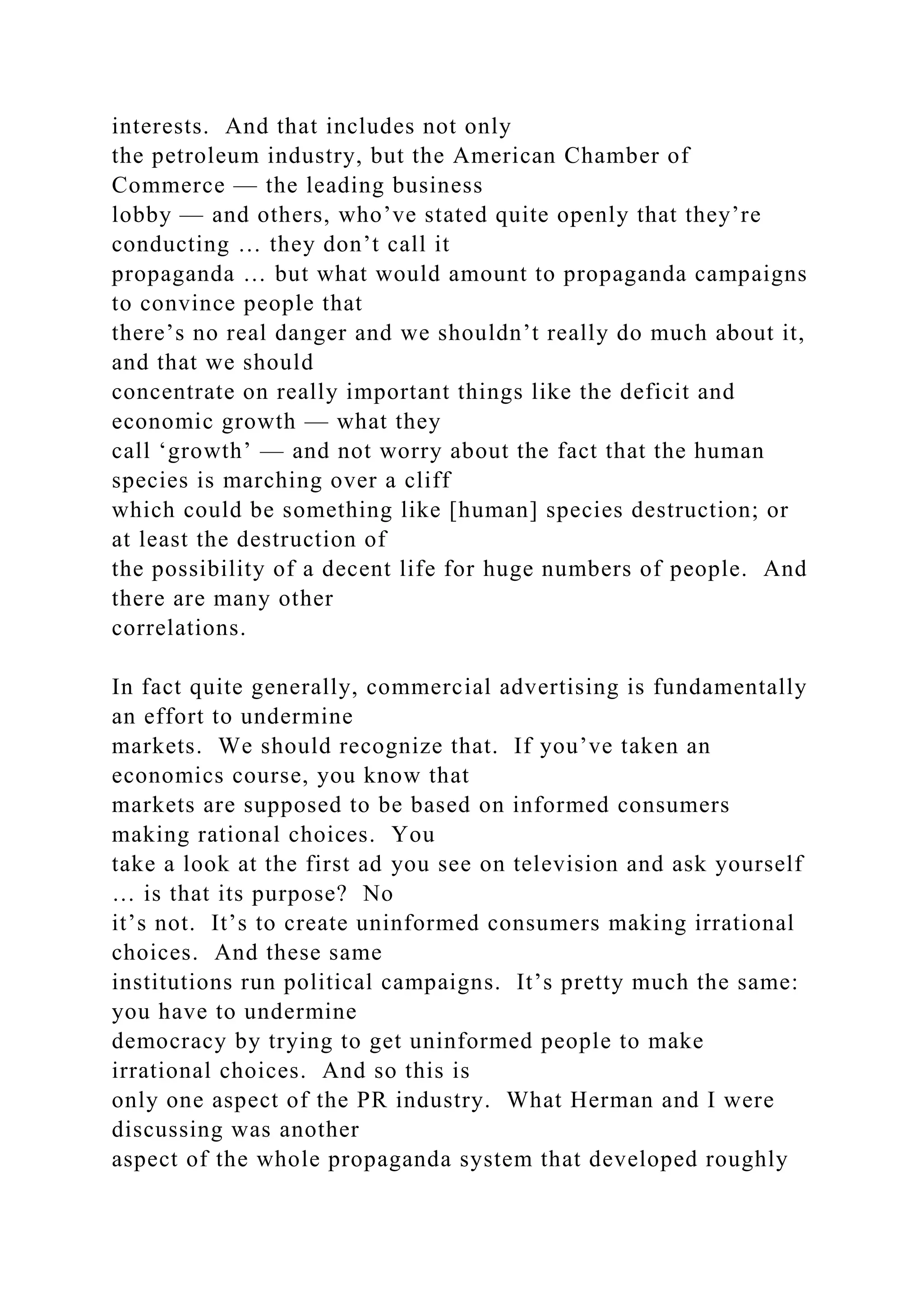 interests. And that includes not only
the petroleum industry, but the American Chamber of
Commerce — the leading business
lobby — and others, who’ve stated quite openly that they’re
conducting … they don’t call it
propaganda … but what would amount to propaganda campaigns
to convince people that
there’s no real danger and we shouldn’t really do much about it,
and that we should
concentrate on really important things like the deficit and
economic growth — what they
call ‘growth’ — and not worry about the fact that the human
species is marching over a cliff
which could be something like [human] species destruction; or
at least the destruction of
the possibility of a decent life for huge numbers of people. And
there are many other
correlations.
In fact quite generally, commercial advertising is fundamentally
an effort to undermine
markets. We should recognize that. If you’ve taken an
economics course, you know that
markets are supposed to be based on informed consumers
making rational choices. You
take a look at the first ad you see on television and ask yourself
… is that its purpose? No
it’s not. It’s to create uninformed consumers making irrational
choices. And these same
institutions run political campaigns. It’s pretty much the same:
you have to undermine
democracy by trying to get uninformed people to make
irrational choices. And so this is
only one aspect of the PR industry. What Herman and I were
discussing was another
aspect of the whole propaganda system that developed roughly
 
