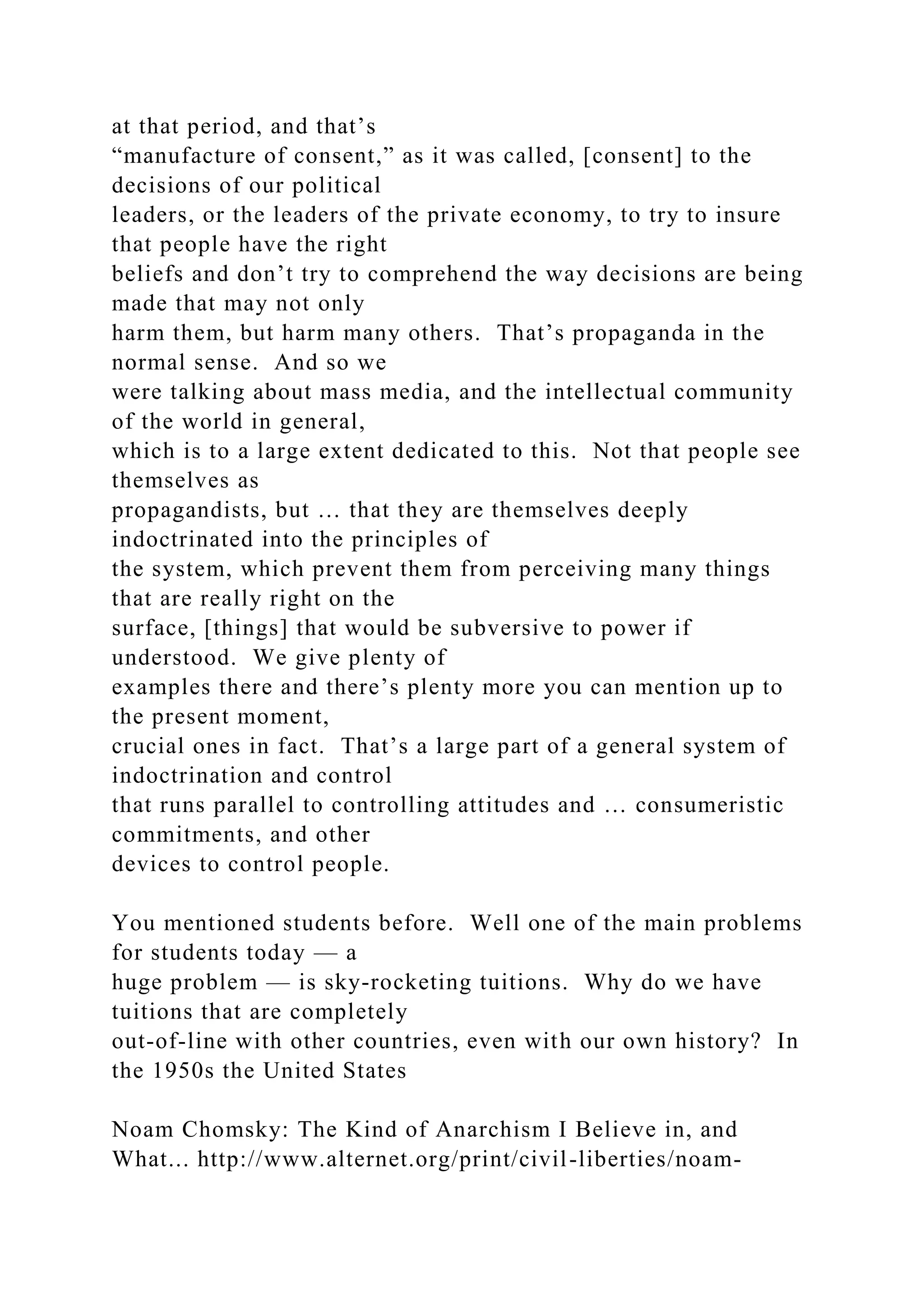 at that period, and that’s
“manufacture of consent,” as it was called, [consent] to the
decisions of our political
leaders, or the leaders of the private economy, to try to insure
that people have the right
beliefs and don’t try to comprehend the way decisions are being
made that may not only
harm them, but harm many others. That’s propaganda in the
normal sense. And so we
were talking about mass media, and the intellectual community
of the world in general,
which is to a large extent dedicated to this. Not that people see
themselves as
propagandists, but … that they are themselves deeply
indoctrinated into the principles of
the system, which prevent them from perceiving many things
that are really right on the
surface, [things] that would be subversive to power if
understood. We give plenty of
examples there and there’s plenty more you can mention up to
the present moment,
crucial ones in fact. That’s a large part of a general system of
indoctrination and control
that runs parallel to controlling attitudes and … consumeristic
commitments, and other
devices to control people.
You mentioned students before. Well one of the main problems
for students today — a
huge problem — is sky-rocketing tuitions. Why do we have
tuitions that are completely
out-of-line with other countries, even with our own history? In
the 1950s the United States
Noam Chomsky: The Kind of Anarchism I Believe in, and
What... http://www.alternet.org/print/civil-liberties/noam-
 