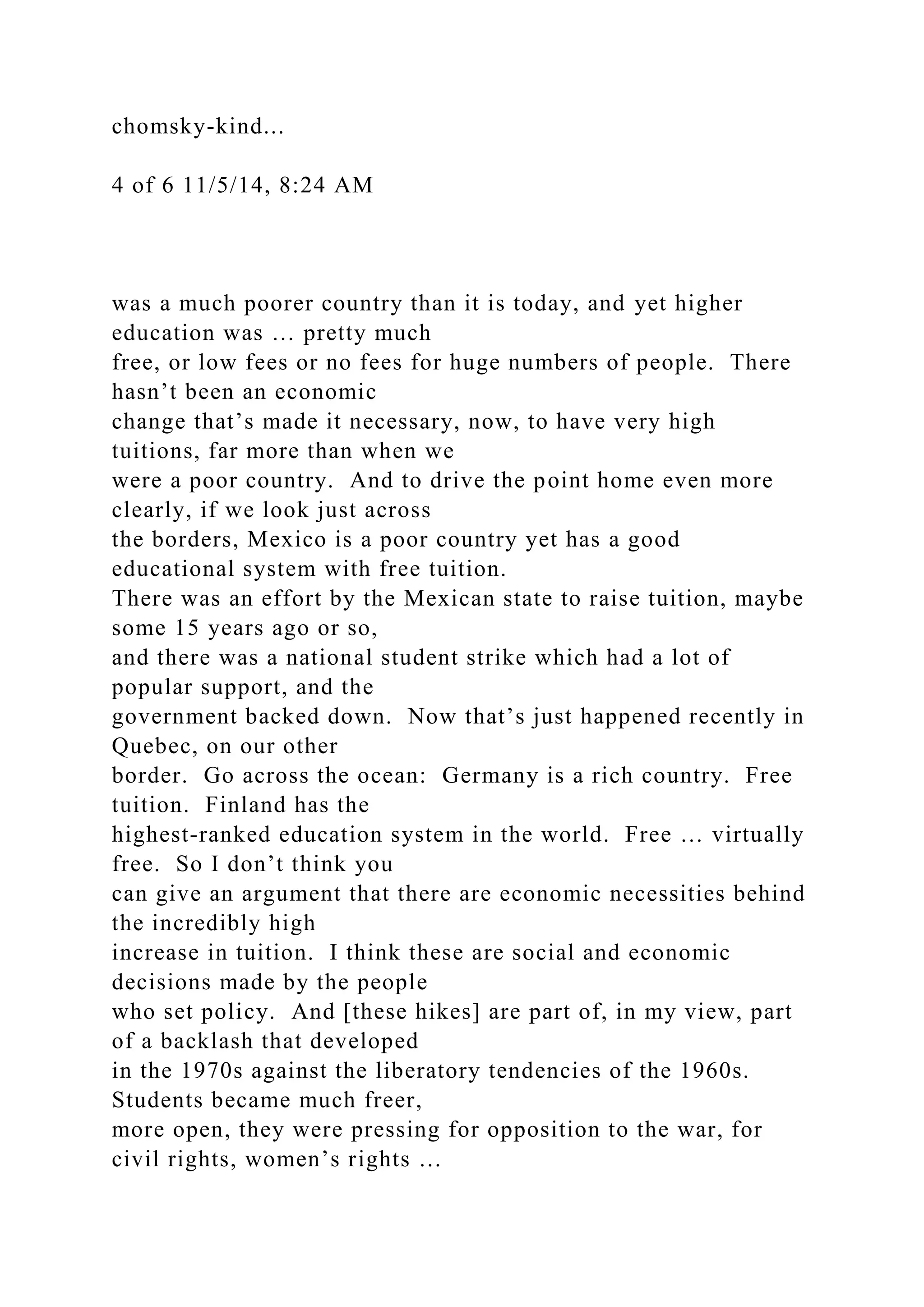 chomsky-kind...
4 of 6 11/5/14, 8:24 AM
was a much poorer country than it is today, and yet higher
education was … pretty much
free, or low fees or no fees for huge numbers of people. There
hasn’t been an economic
change that’s made it necessary, now, to have very high
tuitions, far more than when we
were a poor country. And to drive the point home even more
clearly, if we look just across
the borders, Mexico is a poor country yet has a good
educational system with free tuition.
There was an effort by the Mexican state to raise tuition, maybe
some 15 years ago or so,
and there was a national student strike which had a lot of
popular support, and the
government backed down. Now that’s just happened recently in
Quebec, on our other
border. Go across the ocean: Germany is a rich country. Free
tuition. Finland has the
highest-ranked education system in the world. Free … virtually
free. So I don’t think you
can give an argument that there are economic necessities behind
the incredibly high
increase in tuition. I think these are social and economic
decisions made by the people
who set policy. And [these hikes] are part of, in my view, part
of a backlash that developed
in the 1970s against the liberatory tendencies of the 1960s.
Students became much freer,
more open, they were pressing for opposition to the war, for
civil rights, women’s rights …
 