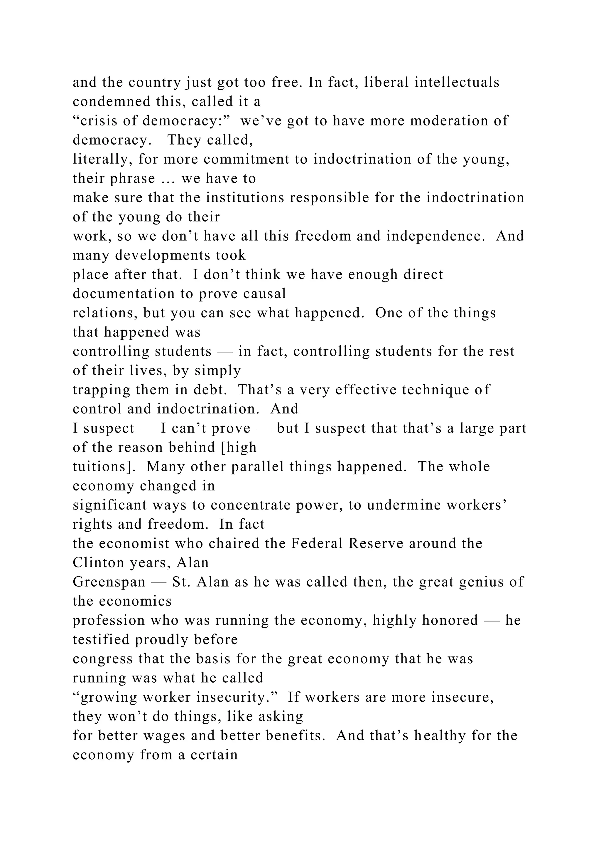 and the country just got too free. In fact, liberal intellectuals
condemned this, called it a
“crisis of democracy:” we’ve got to have more moderation of
democracy. They called,
literally, for more commitment to indoctrination of the young,
their phrase … we have to
make sure that the institutions responsible for the indoctrination
of the young do their
work, so we don’t have all this freedom and independence. And
many developments took
place after that. I don’t think we have enough direct
documentation to prove causal
relations, but you can see what happened. One of the things
that happened was
controlling students — in fact, controlling students for the rest
of their lives, by simply
trapping them in debt. That’s a very effective technique of
control and indoctrination. And
I suspect — I can’t prove — but I suspect that that’s a large part
of the reason behind [high
tuitions]. Many other parallel things happened. The whole
economy changed in
significant ways to concentrate power, to undermine workers’
rights and freedom. In fact
the economist who chaired the Federal Reserve around the
Clinton years, Alan
Greenspan — St. Alan as he was called then, the great genius of
the economics
profession who was running the economy, highly honored — he
testified proudly before
congress that the basis for the great economy that he was
running was what he called
“growing worker insecurity.” If workers are more insecure,
they won’t do things, like asking
for better wages and better benefits. And that’s healthy for the
economy from a certain
 
