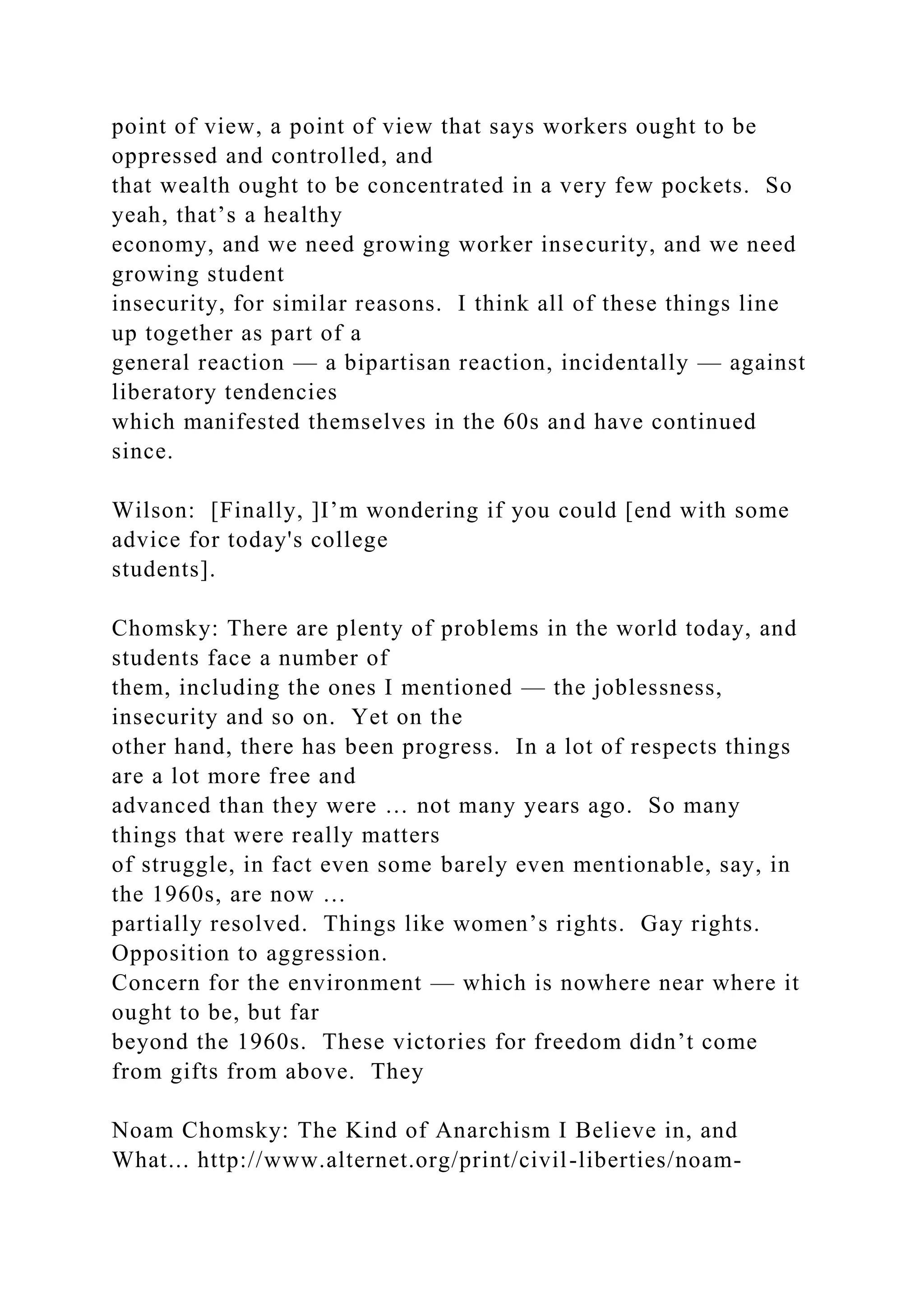point of view, a point of view that says workers ought to be
oppressed and controlled, and
that wealth ought to be concentrated in a very few pockets. So
yeah, that’s a healthy
economy, and we need growing worker insecurity, and we need
growing student
insecurity, for similar reasons. I think all of these things line
up together as part of a
general reaction — a bipartisan reaction, incidentally — against
liberatory tendencies
which manifested themselves in the 60s and have continued
since.
Wilson: [Finally, ]I’m wondering if you could [end with some
advice for today's college
students].
Chomsky: There are plenty of problems in the world today, and
students face a number of
them, including the ones I mentioned — the joblessness,
insecurity and so on. Yet on the
other hand, there has been progress. In a lot of respects things
are a lot more free and
advanced than they were … not many years ago. So many
things that were really matters
of struggle, in fact even some barely even mentionable, say, in
the 1960s, are now …
partially resolved. Things like women’s rights. Gay rights.
Opposition to aggression.
Concern for the environment — which is nowhere near where it
ought to be, but far
beyond the 1960s. These victories for freedom didn’t come
from gifts from above. They
Noam Chomsky: The Kind of Anarchism I Believe in, and
What... http://www.alternet.org/print/civil-liberties/noam-
 