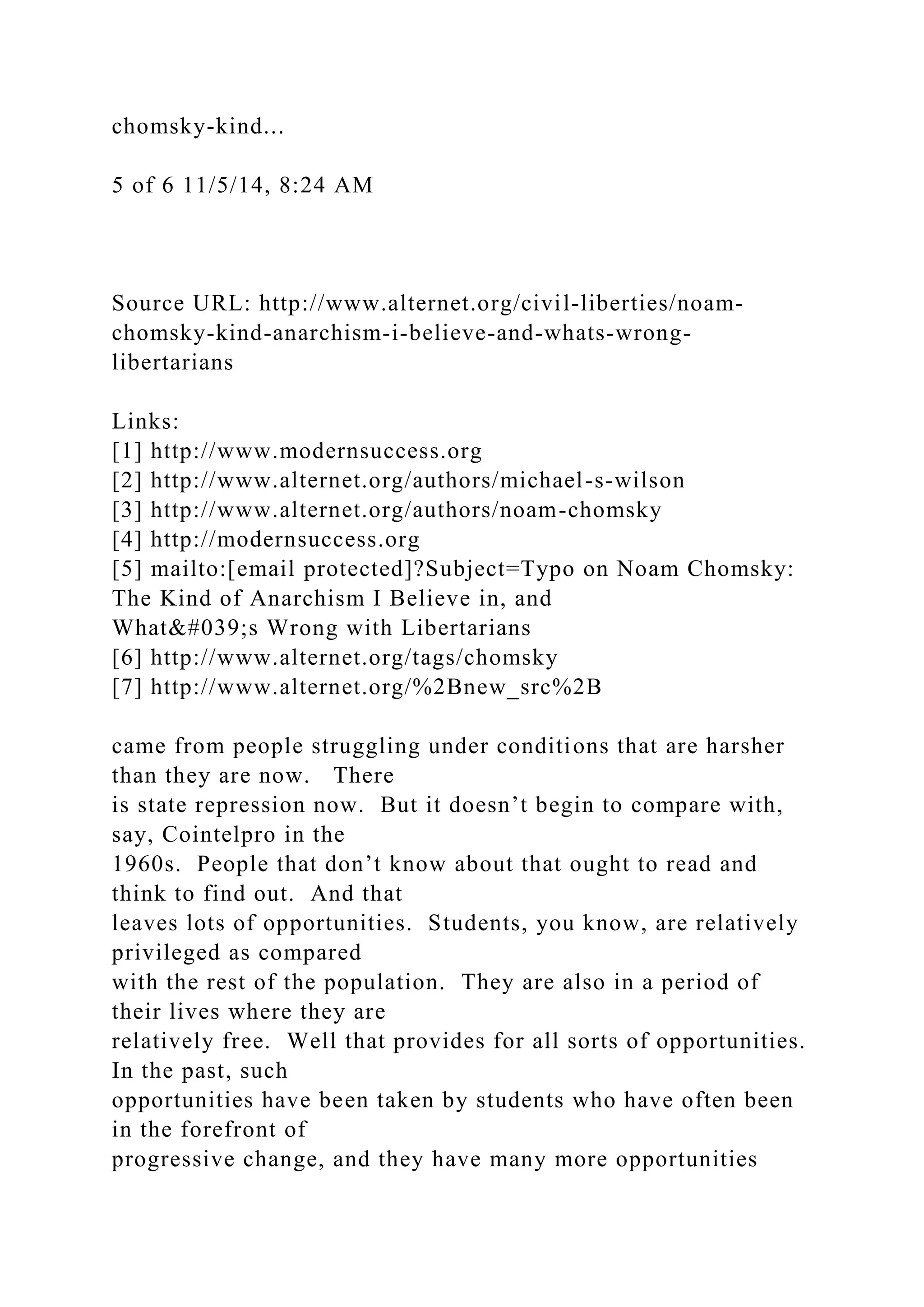 chomsky-kind...
5 of 6 11/5/14, 8:24 AM
Source URL: http://www.alternet.org/civil-liberties/noam-
chomsky-kind-anarchism-i-believe-and-whats-wrong-
libertarians
Links:
[1] http://www.modernsuccess.org
[2] http://www.alternet.org/authors/michael-s-wilson
[3] http://www.alternet.org/authors/noam-chomsky
[4] http://modernsuccess.org
[5] mailto:[email protected]?Subject=Typo on Noam Chomsky:
The Kind of Anarchism I Believe in, and
What's Wrong with Libertarians
[6] http://www.alternet.org/tags/chomsky
[7] http://www.alternet.org/%2Bnew_src%2B
came from people struggling under conditions that are harsher
than they are now. There
is state repression now. But it doesn’t begin to compare with,
say, Cointelpro in the
1960s. People that don’t know about that ought to read and
think to find out. And that
leaves lots of opportunities. Students, you know, are relatively
privileged as compared
with the rest of the population. They are also in a period of
their lives where they are
relatively free. Well that provides for all sorts of opportunities.
In the past, such
opportunities have been taken by students who have often been
in the forefront of
progressive change, and they have many more opportunities
 