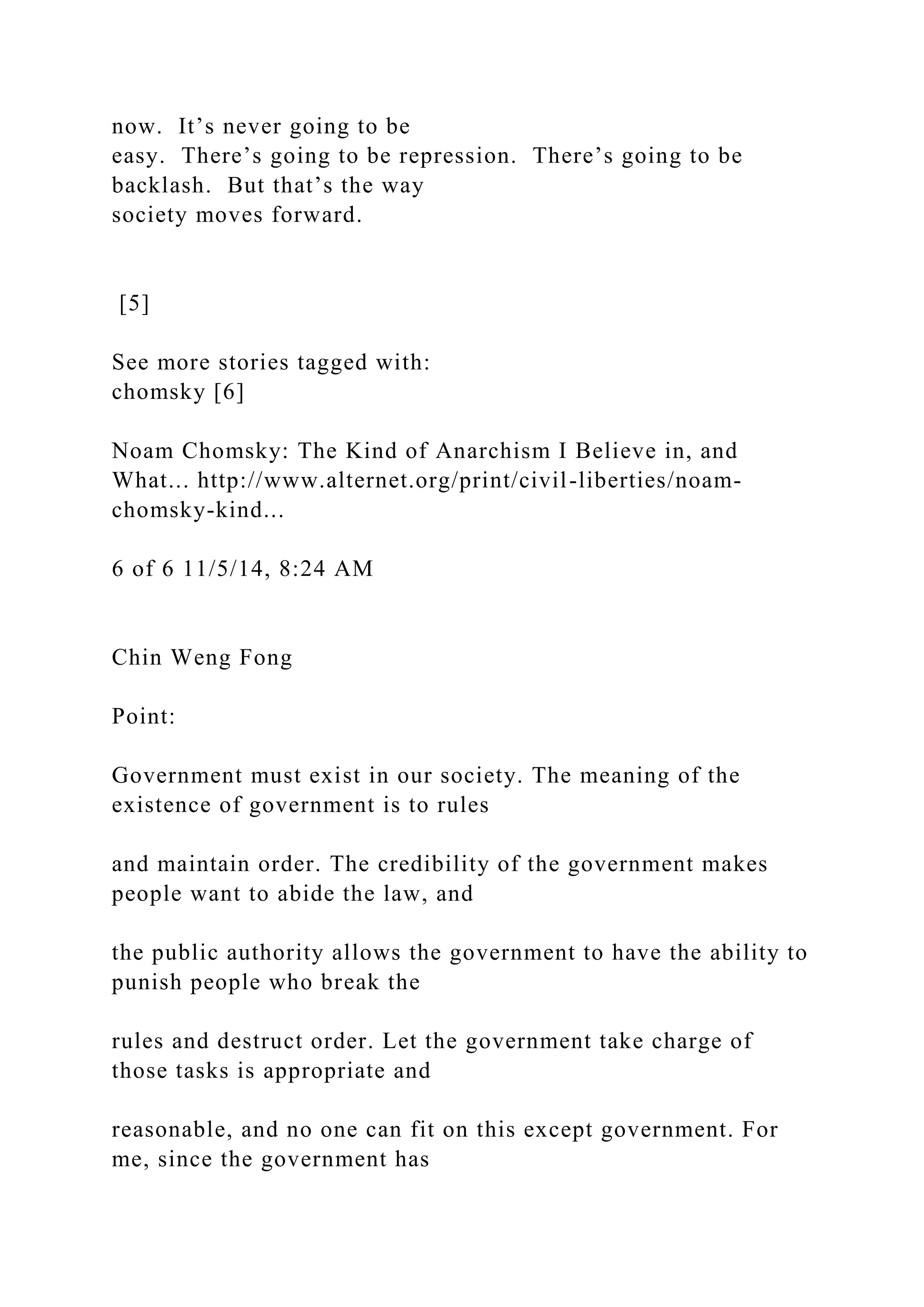 now. It’s never going to be
easy. There’s going to be repression. There’s going to be
backlash. But that’s the way
society moves forward.
[5]
See more stories tagged with:
chomsky [6]
Noam Chomsky: The Kind of Anarchism I Believe in, and
What... http://www.alternet.org/print/civil-liberties/noam-
chomsky-kind...
6 of 6 11/5/14, 8:24 AM
Chin Weng Fong
Point:
Government must exist in our society. The meaning of the
existence of government is to rules
and maintain order. The credibility of the government makes
people want to abide the law, and
the public authority allows the government to have the ability to
punish people who break the
rules and destruct order. Let the government take charge of
those tasks is appropriate and
reasonable, and no one can fit on this except government. For
me, since the government has
 