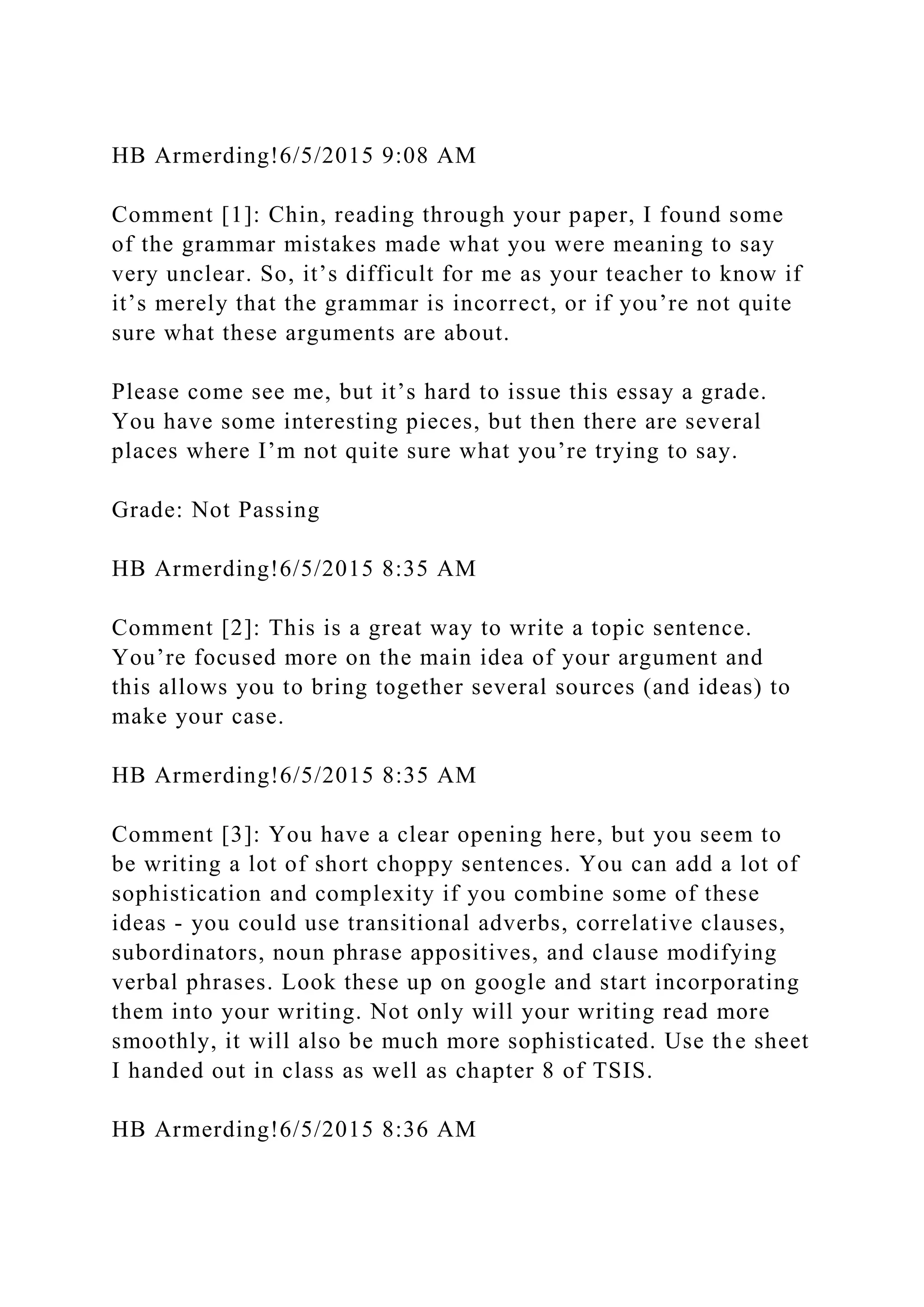 HB Armerding!6/5/2015 9:08 AM
Comment [1]: Chin, reading through your paper, I found some
of the grammar mistakes made what you were meaning to say
very unclear. So, it’s difficult for me as your teacher to know if
it’s merely that the grammar is incorrect, or if you’re not quite
sure what these arguments are about.
Please come see me, but it’s hard to issue this essay a grade.
You have some interesting pieces, but then there are several
places where I’m not quite sure what you’re trying to say.
Grade: Not Passing
HB Armerding!6/5/2015 8:35 AM
Comment [2]: This is a great way to write a topic sentence.
You’re focused more on the main idea of your argument and
this allows you to bring together several sources (and ideas) to
make your case.
HB Armerding!6/5/2015 8:35 AM
Comment [3]: You have a clear opening here, but you seem to
be writing a lot of short choppy sentences. You can add a lot of
sophistication and complexity if you combine some of these
ideas - you could use transitional adverbs, correlative clauses,
subordinators, noun phrase appositives, and clause modifying
verbal phrases. Look these up on google and start incorporating
them into your writing. Not only will your writing read more
smoothly, it will also be much more sophisticated. Use the sheet
I handed out in class as well as chapter 8 of TSIS.
HB Armerding!6/5/2015 8:36 AM
 