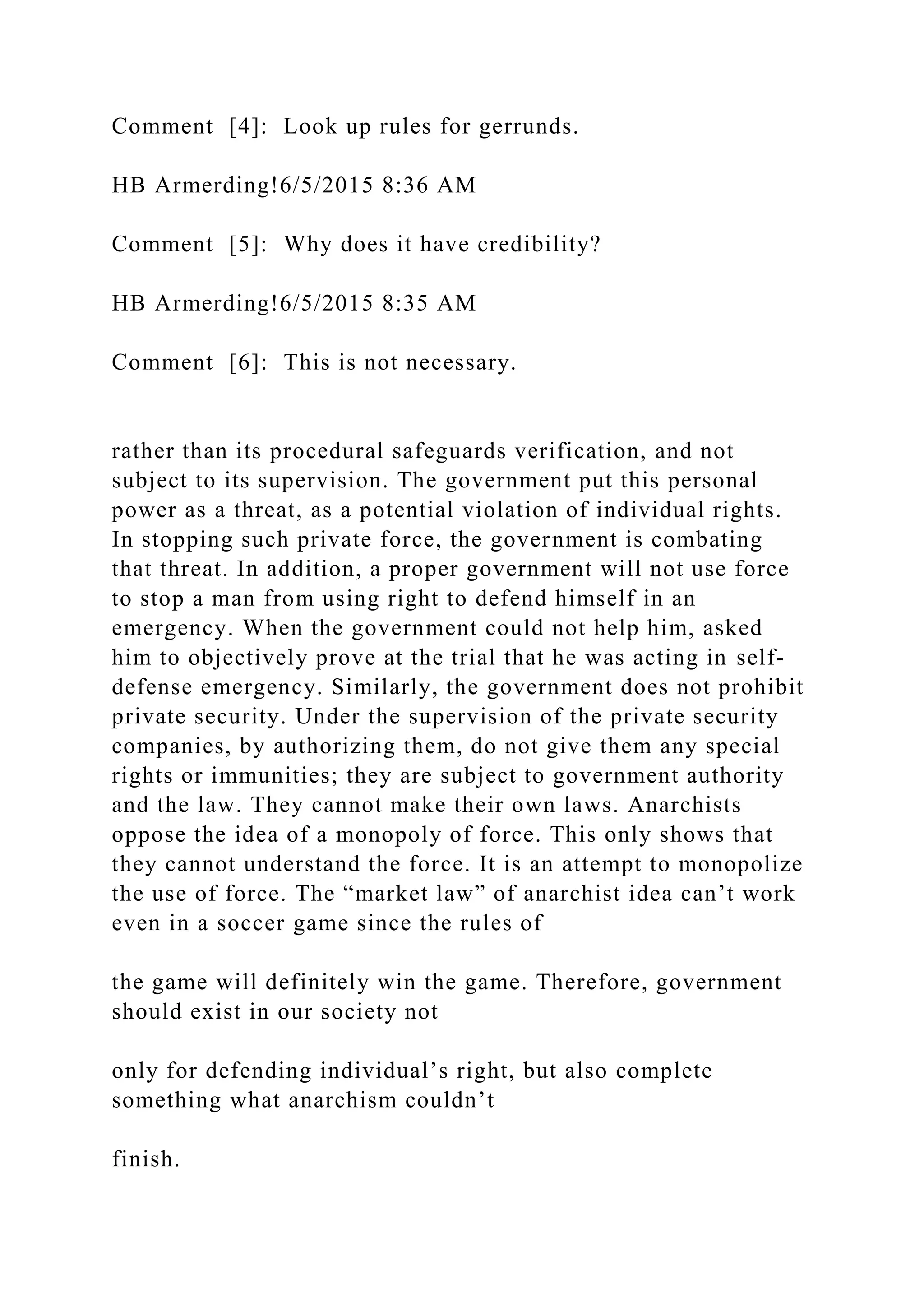 Comment [4]: Look up rules for gerrunds.
HB Armerding!6/5/2015 8:36 AM
Comment [5]: Why does it have credibility?
HB Armerding!6/5/2015 8:35 AM
Comment [6]: This is not necessary.
rather than its procedural safeguards verification, and not
subject to its supervision. The government put this personal
power as a threat, as a potential violation of individual rights.
In stopping such private force, the government is combating
that threat. In addition, a proper government will not use force
to stop a man from using right to defend himself in an
emergency. When the government could not help him, asked
him to objectively prove at the trial that he was acting in self-
defense emergency. Similarly, the government does not prohibit
private security. Under the supervision of the private security
companies, by authorizing them, do not give them any special
rights or immunities; they are subject to government authority
and the law. They cannot make their own laws. Anarchists
oppose the idea of a monopoly of force. This only shows that
they cannot understand the force. It is an attempt to monopolize
the use of force. The “market law” of anarchist idea can’t work
even in a soccer game since the rules of
the game will definitely win the game. Therefore, government
should exist in our society not
only for defending individual’s right, but also complete
something what anarchism couldn’t
finish.
 