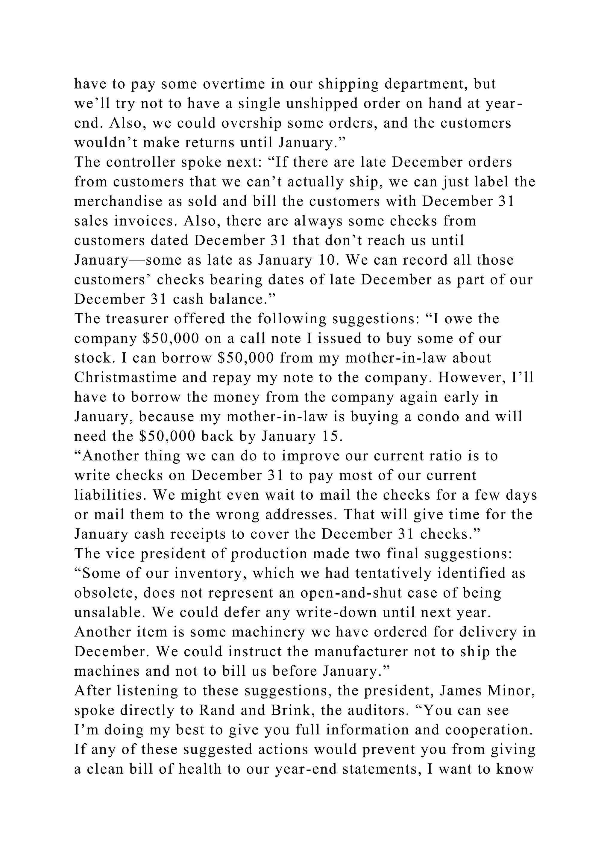 have to pay some overtime in our shipping department, but
we’ll try not to have a single unshipped order on hand at year-
end. Also, we could overship some orders, and the customers
wouldn’t make returns until January.”
The controller spoke next: “If there are late December orders
from customers that we can’t actually ship, we can just label the
merchandise as sold and bill the customers with December 31
sales invoices. Also, there are always some checks from
customers dated December 31 that don’t reach us until
January—some as late as January 10. We can record all those
customers’ checks bearing dates of late December as part of our
December 31 cash balance.”
The treasurer offered the following suggestions: “I owe the
company $50,000 on a call note I issued to buy some of our
stock. I can borrow $50,000 from my mother-in-law about
Christmastime and repay my note to the company. However, I’ll
have to borrow the money from the company again early in
January, because my mother-in-law is buying a condo and will
need the $50,000 back by January 15.
“Another thing we can do to improve our current ratio is to
write checks on December 31 to pay most of our current
liabilities. We might even wait to mail the checks for a few days
or mail them to the wrong addresses. That will give time for the
January cash receipts to cover the December 31 checks.”
The vice president of production made two final suggestions:
“Some of our inventory, which we had tentatively identified as
obsolete, does not represent an open-and-shut case of being
unsalable. We could defer any write-down until next year.
Another item is some machinery we have ordered for delivery in
December. We could instruct the manufacturer not to ship the
machines and not to bill us before January.”
After listening to these suggestions, the president, James Minor,
spoke directly to Rand and Brink, the auditors. “You can see
I’m doing my best to give you full information and cooperation.
If any of these suggested actions would prevent you from giving
a clean bill of health to our year-end statements, I want to know
 