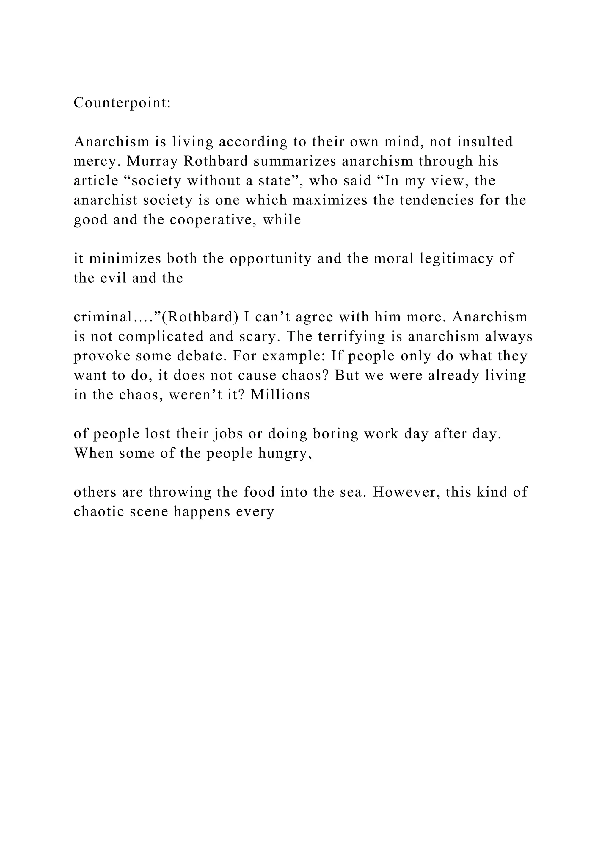 Counterpoint:
Anarchism is living according to their own mind, not insulted
mercy. Murray Rothbard summarizes anarchism through his
article “society without a state”, who said “In my view, the
anarchist society is one which maximizes the tendencies for the
good and the cooperative, while
it minimizes both the opportunity and the moral legitimacy of
the evil and the
criminal….”(Rothbard) I can’t agree with him more. Anarchism
is not complicated and scary. The terrifying is anarchism always
provoke some debate. For example: If people only do what they
want to do, it does not cause chaos? But we were already living
in the chaos, weren’t it? Millions
of people lost their jobs or doing boring work day after day.
When some of the people hungry,
others are throwing the food into the sea. However, this kind of
chaotic scene happens every
 
