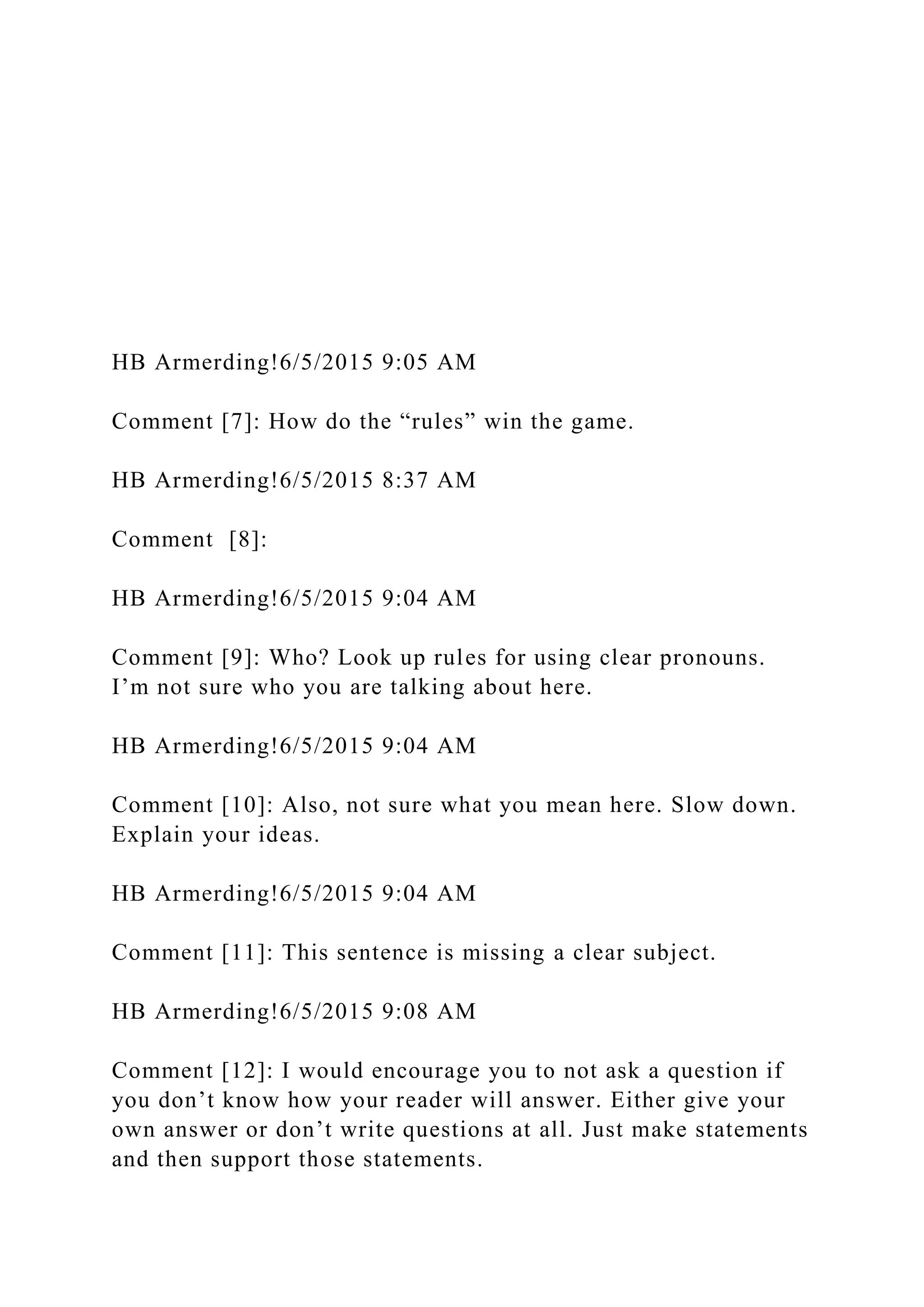 HB Armerding!6/5/2015 9:05 AM
Comment [7]: How do the “rules” win the game.
HB Armerding!6/5/2015 8:37 AM
Comment [8]:
HB Armerding!6/5/2015 9:04 AM
Comment [9]: Who? Look up rules for using clear pronouns.
I’m not sure who you are talking about here.
HB Armerding!6/5/2015 9:04 AM
Comment [10]: Also, not sure what you mean here. Slow down.
Explain your ideas.
HB Armerding!6/5/2015 9:04 AM
Comment [11]: This sentence is missing a clear subject.
HB Armerding!6/5/2015 9:08 AM
Comment [12]: I would encourage you to not ask a question if
you don’t know how your reader will answer. Either give your
own answer or don’t write questions at all. Just make statements
and then support those statements.
 