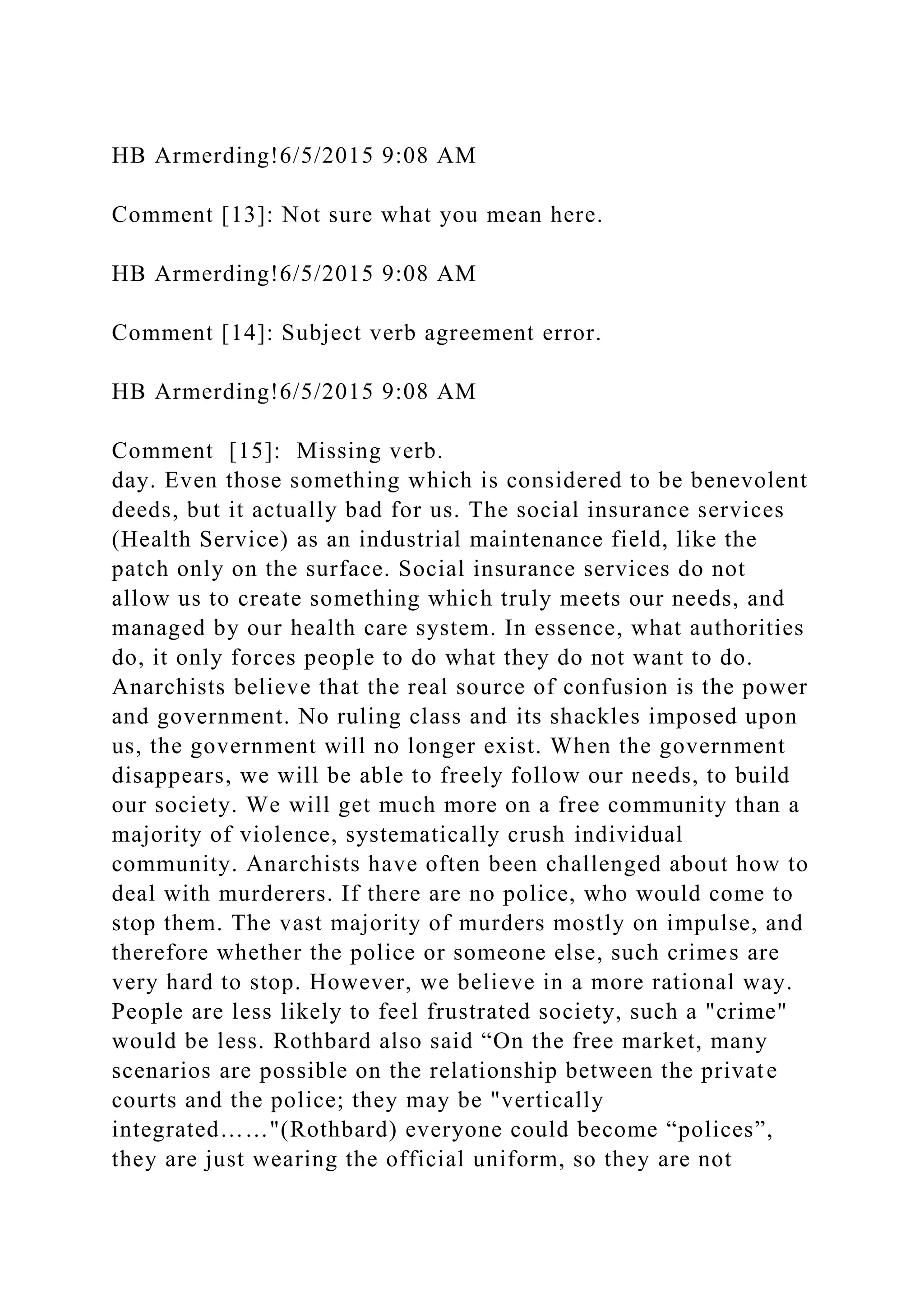 HB Armerding!6/5/2015 9:08 AM
Comment [13]: Not sure what you mean here.
HB Armerding!6/5/2015 9:08 AM
Comment [14]: Subject verb agreement error.
HB Armerding!6/5/2015 9:08 AM
Comment [15]: Missing verb.
day. Even those something which is considered to be benevolent
deeds, but it actually bad for us. The social insurance services
(Health Service) as an industrial maintenance field, like the
patch only on the surface. Social insurance services do not
allow us to create something which truly meets our needs, and
managed by our health care system. In essence, what authorities
do, it only forces people to do what they do not want to do.
Anarchists believe that the real source of confusion is the power
and government. No ruling class and its shackles imposed upon
us, the government will no longer exist. When the government
disappears, we will be able to freely follow our needs, to build
our society. We will get much more on a free community than a
majority of violence, systematically crush individual
community. Anarchists have often been challenged about how to
deal with murderers. If there are no police, who would come to
stop them. The vast majority of murders mostly on impulse, and
therefore whether the police or someone else, such crimes are
very hard to stop. However, we believe in a more rational way.
People are less likely to feel frustrated society, such a "crime"
would be less. Rothbard also said “On the free market, many
scenarios are possible on the relationship between the private
courts and the police; they may be "vertically
integrated……"(Rothbard) everyone could become “polices”,
they are just wearing the official uniform, so they are not
 