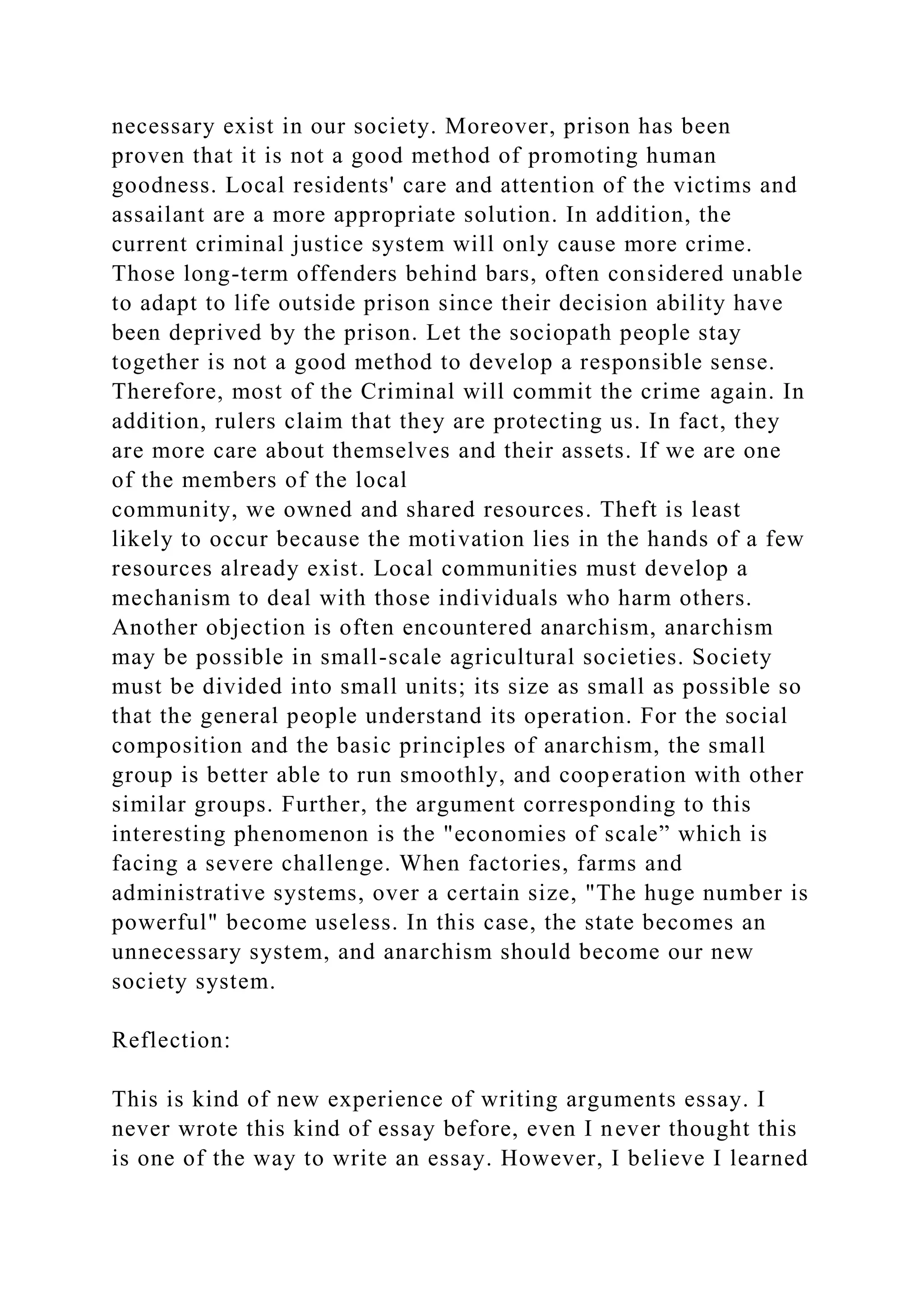 necessary exist in our society. Moreover, prison has been
proven that it is not a good method of promoting human
goodness. Local residents' care and attention of the victims and
assailant are a more appropriate solution. In addition, the
current criminal justice system will only cause more crime.
Those long-term offenders behind bars, often considered unable
to adapt to life outside prison since their decision ability have
been deprived by the prison. Let the sociopath people stay
together is not a good method to develop a responsible sense.
Therefore, most of the Criminal will commit the crime again. In
addition, rulers claim that they are protecting us. In fact, they
are more care about themselves and their assets. If we are one
of the members of the local
community, we owned and shared resources. Theft is least
likely to occur because the motivation lies in the hands of a few
resources already exist. Local communities must develop a
mechanism to deal with those individuals who harm others.
Another objection is often encountered anarchism, anarchism
may be possible in small-scale agricultural societies. Society
must be divided into small units; its size as small as possible so
that the general people understand its operation. For the social
composition and the basic principles of anarchism, the small
group is better able to run smoothly, and cooperation with other
similar groups. Further, the argument corresponding to this
interesting phenomenon is the "economies of scale” which is
facing a severe challenge. When factories, farms and
administrative systems, over a certain size, "The huge number is
powerful" become useless. In this case, the state becomes an
unnecessary system, and anarchism should become our new
society system.
Reflection:
This is kind of new experience of writing arguments essay. I
never wrote this kind of essay before, even I never thought this
is one of the way to write an essay. However, I believe I learned
 